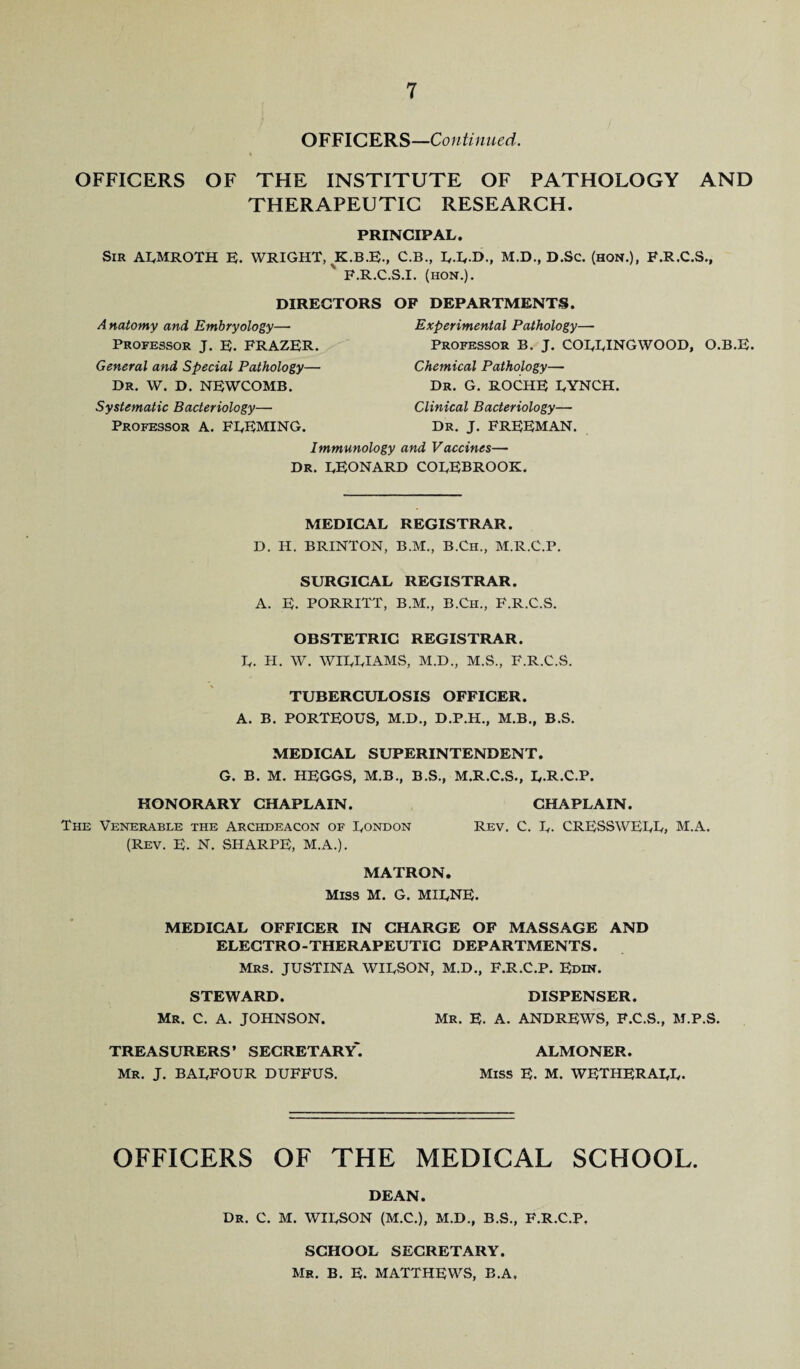 OFFICERS—Continued. 4 OFFICERS OF THE INSTITUTE OF PATHOLOGY AND THERAPEUTIC RESEARCH. PRINCIPAL. Sir ALMROTH E. WRIGHT, K.B.E., C.B., L-LD., M.D., D.Sc. (hon.), F.R.C.S., ' F.R.C.S.I. (hon.). DIRECTORS OF DEPARTMENTS. A natomy and Embryology—• Professor J. E. FRAZER. General and Special Pathology— Dr. W. D. NEWCOMB. Experimental Pathology—- Professor B. J. COLLINGWOOD, Chemical Pathology— Dr. G. ROCHE LYNCH. Systematic Bacteriology— Professor A. FLEMING. Clinical Bacteriology— Dr. J. FREEMAN. Immunology and Vaccines— DR. LEONARD COLEBROOK. O.B.E. MEDICAL REGISTRAR. D. H. BRINTON, B.M., B.Ch., M.R.C.P. SURGICAL REGISTRAR. A. E. PORRITT, B.M., B.Ch., F.R.C.S. OBSTETRIC REGISTRAR. L. H. W. WILLIAMS, M.D., M.S., F.R.C.S. TUBERCULOSIS OFFICER. A. B. PORTEOUS, M.D., D.P.H., M.B., B.S. MEDICAL SUPERINTENDENT. G. B. M. HEGGS, M.B., B.S., M.R.C.S., L-R-C.P. HONORARY CHAPLAIN. CHAPLAIN. The Venerable the Archdeacon of London Rev. C. L- CRESSWELL, M.A. (Rev. E. N. SHARPE, M.A.). MATRON. Miss M. G. MILNE. MEDICAL OFFICER IN CHARGE OF MASSAGE AND ELECTRO-THERAPEUTIC DEPARTMENTS. Mrs. JUSTINA WILSON, M.D., F.R.C.P. Edin. STEWARD. DISPENSER. Mr. C. A. JOHNSON. Mr. E. A. ANDREWS, F.C.S., M.P.S. TREASURERS’ SECRETARY*. ALMONER. Mr. J. BALFOUR DUFFUS. Miss E. M. WETHERALL. OFFICERS OF THE MEDICAL SCHOOL. DEAN. Dr. C. M. WILSON (M.C.), M.D., B.S., F.R.C.P, SCHOOL SECRETARY. Mr. B. E. MATTHEWS, B.A,