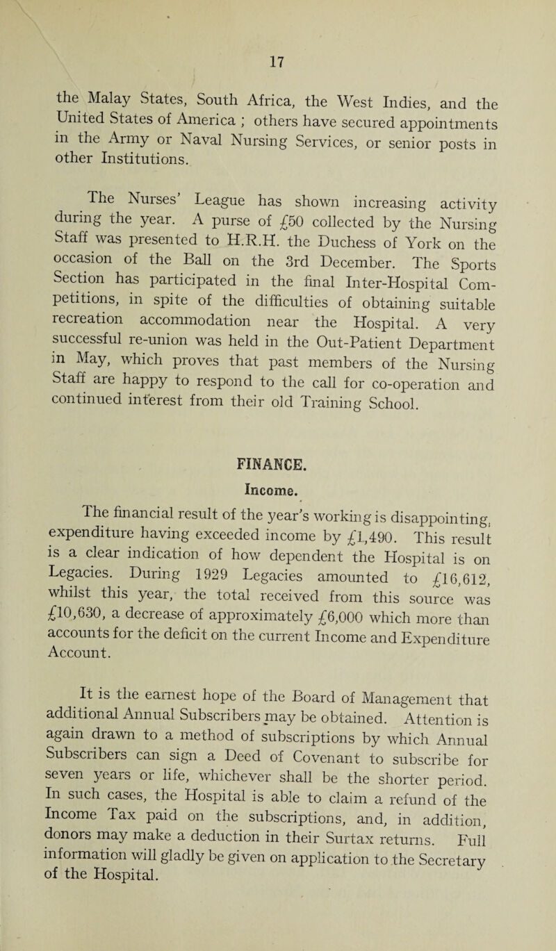 the Malay States, South Africa, the West Indies, and the United States of America ; others have secured appointments m the Army or Naval Nursing Services, or senior posts in other Institutions. The Nurses’ League has shown increasing activity during the year. A purse of £50 collected by the Nursing Staff was presented to H.R.H. the Duchess of York on the occasion of the Ball on the 3rd December. The Sports Section has participated in the final Inter-Hospital Com¬ petitions, in spite of the difficulties of obtaining suitable recreation accommodation near the Hospital. A very successful re-union was held in the Out-Patient Department m May, which proves that past members of the Nursing Staff are happy to respond to the call for co-operation and continued interest from their old Training School. FINANCE. Income. The financial result of the year’s working is disappointing, expenditure having exceeded income by £1,490. This result is a clear indication of how dependent the Hospital is on Legacies. During 1929 Legacies amounted to £16,612, whilst this year, the total received from this source was £10,630, a decrease of approximately £6,000 which more than accounts for the deficit on the current Income and Expenditure Account. It is the earnest hope of the Board of Management that additional Annual Subscribers may be obtained. Attention is again drawn to a method of subscriptions by which Annual Subscribers can sign a Deed of Covenant to subscribe for seven yeais oi life, whichever shall be the shorter period In such cases, the Hospital is able to claim a refund of the Income Tax paid on the subscriptions, and, in addition, donors may make a deduction in their Surtax returns. Full information will gladly be given on application to the Secretary of the Hospital.