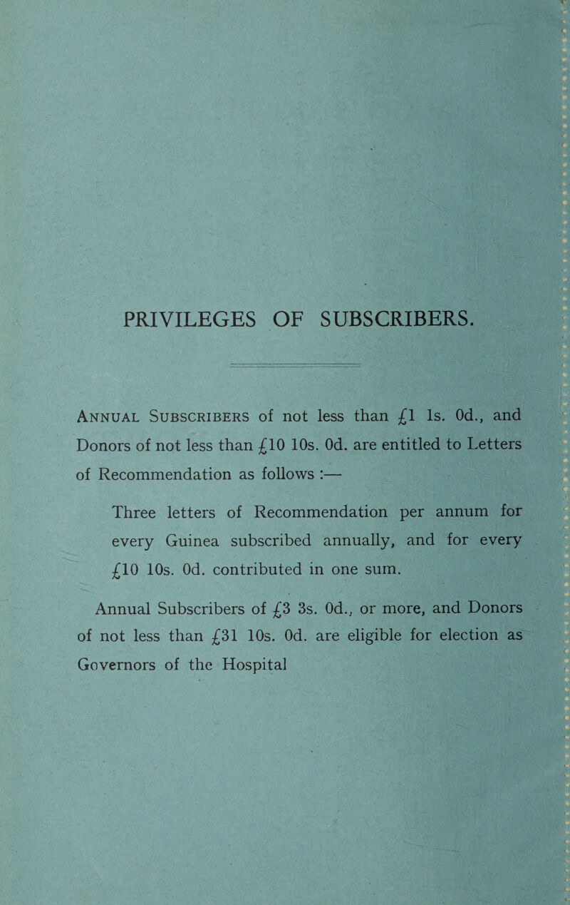 PRIVILEGES OF SUBSCRIBERS. Annual Subscribers of not less than £1 Is. Od., and Donors of not less than £10 10s. Od. are entitled to Letters of Recommendation as follows :— Three letters of Recommendation per annum for every Guinea subscribed annually, and for every £10 10s. Od. contributed in one sum. Annual Subscribers of £3 3s. Od., or more, and Donors of not less than £31 10s. Od. are eligible for election as Governors of the Hospital