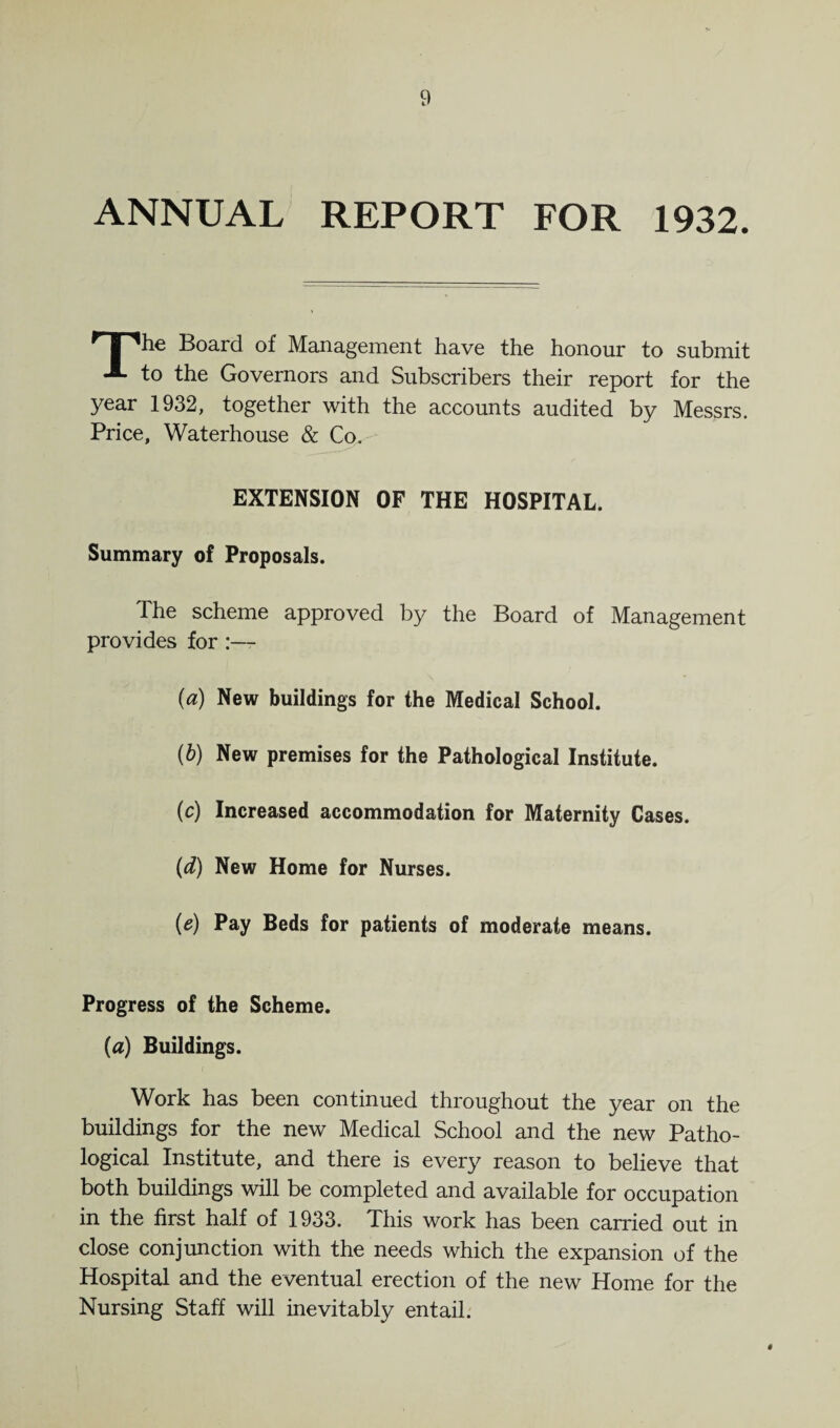 ANNUAL REPORT FOR 1932. TThe Board of Management have the honour to submit -i- to the Governors and Subscribers their report for the year 1932, together with the accounts audited by Messrs. Price, Waterhouse & Co. EXTENSION OF THE HOSPITAL. Summary of Proposals. The scheme approved by the Board of Management provides for {a) New buildings for the Medical School. (b) New premises for the Pathological Institute. (c) Increased accommodation for Maternity Cases. (d) New Home for Nurses. (e) Pay Beds for patients of moderate means. Progress of the Scheme. (a) Buildings. Work has been continued throughout the year on the buildings for the new Medical School and the new Patho¬ logical Institute, and there is every reason to believe that both buildings will be completed and available for occupation in the first half of 1933. This work has been carried out in close conjunction with the needs which the expansion of the Hospital and the eventual erection of the new Home for the Nursing Staff will inevitably entail.