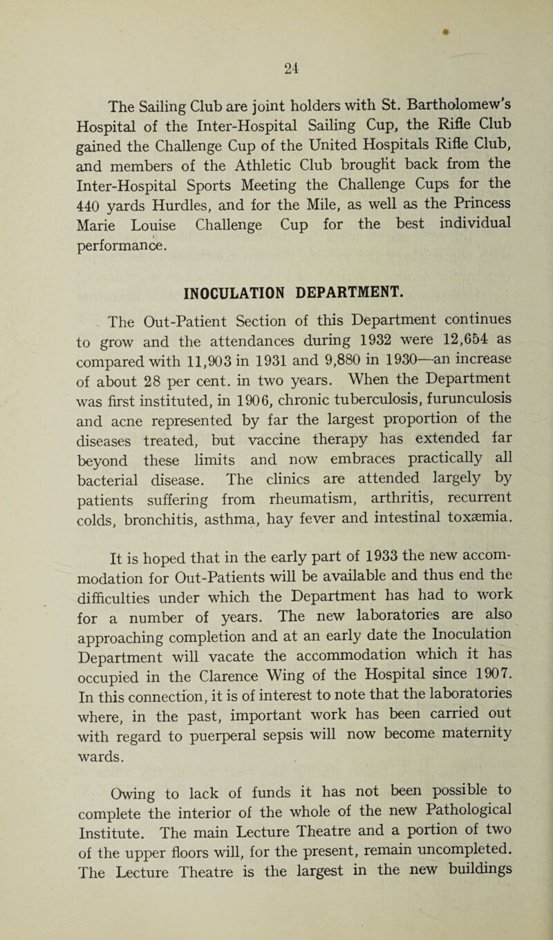 The Sailing Club are joint holders with St. Bartholomew’s Hospital of the Inter-Hospital Sailing Cup, the Rifle Club gained the Challenge Cup of the United Hospitals Rifle Club, and members of the Athletic Club brought back from the Inter-Hospital Sports Meeting the Challenge Cups for the 440 yards Hurdles, and for the Mile, as well as the Princess Marie Louise Challenge Cup for the best individual i performance. INOCULATION DEPARTMENT. The Out-Patient Section of this Department continues to grow and the attendances during 1932 were 12,654 as compared with 11,903 in 1931 and 9,880 in 1930—an increase of about 28 per cent, in two years. When the Department was first instituted, in 1906, chronic tuberculosis, furunculosis and acne represented by far the largest proportion of the diseases treated, but vaccine therapy has extended far beyond these limits and now embraces practically all bacterial disease. The clinics are attended largely by patients suffering from rheumatism, arthritis, recurrent colds, bronchitis, asthma, hay fever and intestinal toxaemia. It is hoped that in the early part of 1933 the new accom¬ modation for Out-Patients will be available and thus end the difficulties under which the Department has had to work for a number of years. The new laboratories are also approaching completion and at an early date the Inoculation Department will vacate the accommodation which it has occupied in the Clarence Wing of the Hospital since 1907. In this connection, it is of interest to note that the laboratories where, in the past, important work has been carried out with regard to puerperal sepsis will now become maternity wards. Owing to lack of funds it has not been possible to complete the interior of the whole of the new Pathological Institute. The main Lecture Theatre and a portion of two of the upper floors will, for the present, remain uncompleted. The Lecture Theatre is the largest in the new buildings