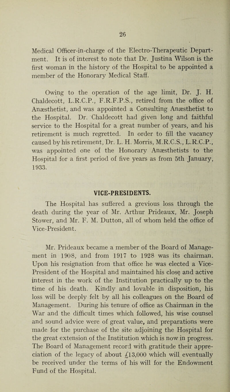 Medical Officer-in-charge of the Electro-Therapeutic Depart¬ ment. It is of interest to note that Dr. Justina Wilson is the first woman in the history of the Hospital to be appointed a member of the Honorary Medical Staff. Owing to the operation of the age limit, Dr. J. H. Chaldecott, L.R.C.P., F.R.F.P.S., retired from the office of Anaesthetist, and was appointed a Consulting Anaesthetist to the Hospital. Dr. Chaldecott had given long and faithful service to the Hospital for a great number of years, and his retirement is much regretted. In order to fill the vacancy caused by his retirement, Dr. L. H. Morris, M.R.C.S., L.R.C.P., was appointed one of the Honorary Anaesthetists to the Hospital for a first period of five years as from 5th January, 1933. VICE-PRESIDENTS. The Hospital has suffered a grevious loss through the death during the year of Mr. Arthur Prideaux, Mr. Joseph Stower, and Mr. F. M. Dutton, all of whom held the office of Vice-President. Mr. Prideaux became a member of the Board of Manage¬ ment in 1908, and from 1917 to 1928 was its chairman. Upon his resignation from that office he was elected a Vice- President of the Hospital and maintained his clos§ and active interest in the work of the Institution practically up to the time of his death. Kindly and lovable in disposition, his loss will be deeply felt by all his colleagues on the Board of Management. During his tenure of office as Chairman in the War and the difficult times which followed, his wise counsel and sound advice were of great value, and preparations were made for the purchase of the site adjoining the Hospital for the great extension of the Institution which is now in progress. The Board of Management record with gratitude their appre¬ ciation of the legacy of about £13,000 which will eventually be received under the terms of his will for the Endowment Fund of the Hospital.