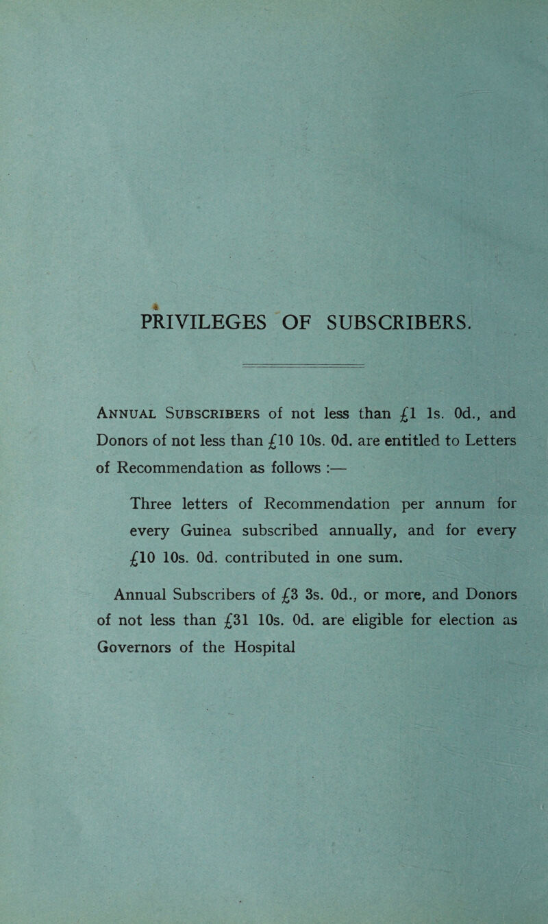 PRIVILEGES OF SUBSCRIBERS. Annual Subscribers of not less than £1 Is. Od., and Donors of not less than £10 10s. Od. are entitled to Letters of Recommendation as follows :— Three letters of Recommendation per annum for every Guinea subscribed annually, and for every £10 10s. Od. contributed in one sum. Annual Subscribers of £3 3s. Od., or more, and Donors of not less than £31 10s. Od. are eligible for election as Governors of the Hospital