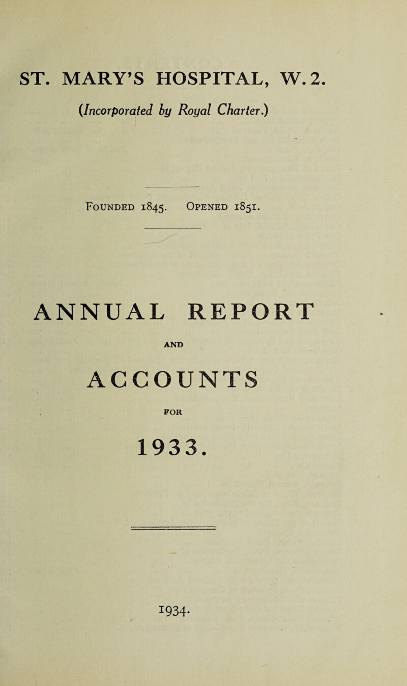 ST. MARY’S HOSPITAL, W.2. (Incorporated by Royal Charter.) Founded 1845. Opened 1851. ANNUAL REPORT AND ACCOUNTS FOR 1933. 1934-