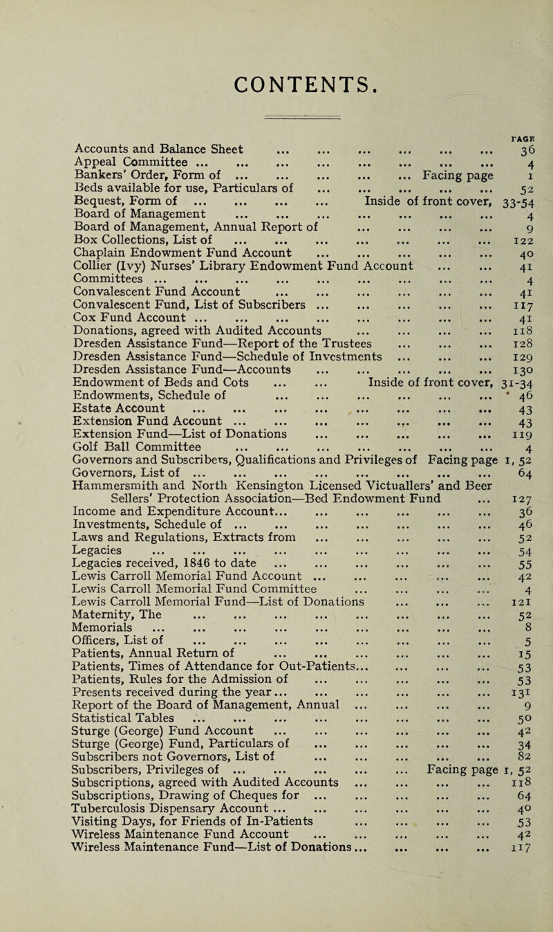 CONTENTS. .Facing page •• ••• ••• ••• Inside of front cover, TAGE 36 4 1 52 33-54 4 9 122 40 41 4 4i 117 4i 118 128 129 130 43 43 119 4 L 52 64 Accounts and Balance Sheet . Appeal Committee. Bankers' Order, Form of . Beds available for use, Particulars of Bequest, Form of . Board of Management . Board of Management, Annual Report of Box Collections, List of . Chaplain Endowment Fund Account Collier (Ivy) Nurses’ Library Endowment Fund Account Committees ... . •« ... ... ... Convalescent Fund Account Convalescent Fund, List of Subscribers. Cox Fund Account ... Donations, agreed with Audited Accounts Dresden Assistance Fund—Report of the Trustees Dresden Assistance Fund—Schedule of Investments Dresden Assistance Fund—Accounts Endowment of Beds and Cots ... ... Inside of front cover, 31-34 Endowments, Schedule of ... ... ... ... ... ... * 46 Estate Account ... ... ... ... ... ... ... ... Extension Fund Account ... . ... .. Extension Fund—List of Donations Golf Ball Committee Governors and Subscribers, Qualifications and Privileges of Facing page Governors, List of ... ... ... ... ... ... ... ... Hammersmith and North Kensington Licensed Victuallers’ and Beer Sellers’ Protection Association—Bed Endowment Fund Income and Expenditure Account. Investments, Schedule of ... Laws and Regulations, Extracts from Legacies ... ... ... ... ... ... Legacies received, 1846 to date Lewis Carroll Memorial Fund Account ... Lewis Carroll Memorial Fund Committee Lewis Carroll Memorial Fund—List of Donations Maternity, The Memorials Officers, List of ... ... ... ... ... Patients, Annual Return of Patients, Times of Attendance for Out-Patients... Patients, Rules for the Admission of Presents received during the year... Report of the Board of Management, Annual Statistical Tables ... ... ... ... ... Sturge (George) Fund Account Sturge (George) Fund, Particulars of Subscribers not Governors, List of Subscribers, Privileges of ... Subscriptions, agreed with Audited Accounts Subscriptions, Drawing of Cheques for ... Tuberculosis Dispensary Account ... Visiting Days, for Friends of In-Patients Wireless Maintenance Fund Account Wireless Maintenance Fund—List of Donations... 127 . 36 ... ... 46 ... ... 52 ... ... 54 • • • • • • 55 ... ... 42 ... ... 4 ... ... 121 ... ... 52 ... ... 8 ... ... 5 ... ... 15 . 53 . 53 . 131 9 ... ... 5® ... ... 4~ ... ... 34 ... ... 82 Facing page 1, 52 ... ... 118 ... ... 64 ... ... 4® . 53 ... ... 4^ . H7