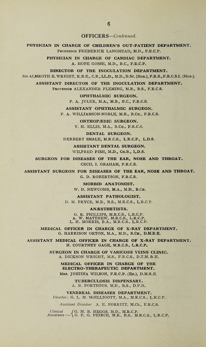 OFFICERS—Continued. PHYSICIAN IN CHARGE OF CHILDREN’S OUT-PATIENT DEPARTMENT. Professor FREDERICK LANGMEAD, M.D., F.R.C.P. PHYSICIAN IN CHARGE OF CARDIAC DEPARTMENT. A. HOPE GOSSE, M.D., B.C., F.R.C.P. DIRECTOR OF THE INOCULATION DEPARTMENT. Sir ALMROTH E. WRIGHT, K.B.E., C.B., LL.D., M.D..D.SC. (Hon.), F.R.S..F.R.C.S.I. (Hon.). ASSISTANT DIRECTOR OF THE INOCULATION DEPARTMENT. Professor ALEXANDER FLEMING, M.B., B.S., F.R.C.S. OPHTHALMIC SURGEON. F. A. JULER, M.A., M.B., B.C., F.R.C.S. ASSISTANT OPHTHALMIC SURGEON. F. A. WILLIAMSON-NOBLE, M.B., B.Cn., F.R.C.S. ORTHOPiEDIC SURGEON. V. H. ELLIS, M.A., B.Ch., F.R.C.S. DENTAL SURGEON. HERBERT SMALE, M.R.C.S., L.R.C.P., L.D.S. ASSISTANT DENTAL SURGEON. WILFRED FISH, M.D., Ch.B., L-D.S. SURGEON FOR DISEASES OF THE EAR, NOSE AND THROAT. CECIL I. GRAHAM, F.R.C.S. ASSISTANT SURGEON FOR DISEASES OF THE EAR, NOSE AND THROAT. G. D. ROBERTSON, F.R.C.S. MORBID ANATOMIST. W. D. NEWCOMB, M.A., M.D., B.Ch. ASSISTANT PATHOLOGIST. D. M. PRYCE, M.B., B.S., M.R.C.S., L-R.C.P. ANAESTHETISTS. G. R. PHILLIPS, M.R.C.S., L.R.C.P. A. W. MATTHEW, M.R.C.S., L.R.C.P. L. H. MORRIS, B.A., M.R.C.S., L.R.C.P. MEDICAL OFFICER IN CHARGE OF X-RAY DEPARTMENT. G. HARRISON ORTON, M.A., M.D., B.Ch., D.M.R.E. ASSISTANT MEDICAL OFFICER IN CHARGE OF X-RAY DEPARTMENT. H. COURTNEY GAGE, M.R.C.S., L.R.C.P. SURGEON IN CHARGE OF VARICOSE VEINS CLINIC. A. DICKSON WRIGHT, M.S., F.R.C.S., D.T.M. & II. MEDICAL OFFICER IN CHARGE OF THE ELECTRO-THERAPEUTIC DEPARTMENT. Mrs. JUSTINA WILSON, F.R.C.P. (Ed.), D.M.R.E. TUBERCULOSIS DISPENSARY. A. B. PORTE0US, M.D., B.S., D.P.H. VENEREAL DISEASES DEPARTMENT. Director: G. L- M. McELLIGOTT, M.A., M.R.C.S., L-R.C.P. Assistant Director: A. E. PORRITT, M.Ch., F.R.C.S. Clinical /G. M. B. HEGGS, M.D., M.R.C.P. AssistantsG. E. G. PEIRCE, M.B., B.S., M.R.C.S., L-R-C.P.