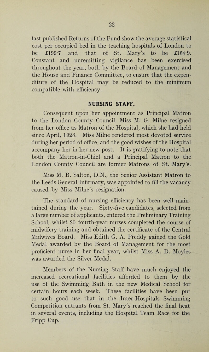 last published Returns of the Fund show the average statistical cost per occupied bed in the teaching hospitals of London to be £1997 and that of St. Mary’s to be £1649. Constant and unremitting vigilance has been exercised throughout the year, both by the Board of Management and the House and Finance Committee, to ensure that the expen¬ diture of the Hospital may be reduced to the minimum compatible with efficiency. NURSING STAFF. Consequent upon her appointment as Principal Matron to the London County Council, Miss M. G. Milne resigned from her office as Matron of the Hospital, which she had held since April, 1928. Miss Milne rendered most devoted service during her period of office, and the good wishes of the Hospital accompany her in her new post. It is gratifying to note that both the Matron-in-Chief and a Principal Matron to the London County Council are former Matrons of St. Mary’s. Miss M. B. Salton, D.N., the Senior Assistant Matron to the Leeds General Infirmary, was appointed to fill the vacancy caused by Miss Milne’s resignation. The standard of nursing efficiency has been well main¬ tained during the year. Sixty-five candidates, selected from a large number of applicants, entered the Preliminary Training School, whilst 20 fourth-year nurses completed the course of midwifery training and obtained the certificate of the Central Midwives Board. Miss Edith G. A. Preddy gained the Gold Medal awarded by the Board of Management for the most proficient nurse in her final year, whilst Miss A. D. Moyles was awarded the Silver Medal. Members of the Nursing Staff have much enjoyed the increased recreational facilities afforded to them by the use of the Swimming Bath in the new Medical School for certain hours each week. These facilities have been put to such good use that in the Inter-Hospitals Swimming Competition entrants from St. Mary’s reached the final heat in several events, including the Hospital Team Race for the Fripp Cup.