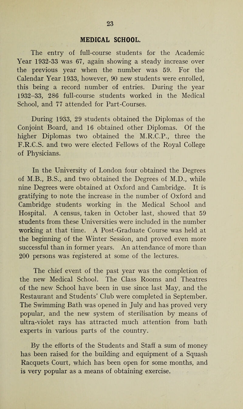 MEDICAL SCHOOL. The entry of full-course students for the Academic Year 1932-33 was 67, again showing a steady increase over the previous year when the number was 59. For the Calendar Year 1933, however, 90 new students were enrolled, this being a record number of entries. During the year 1932-33, 286 full-course students worked in the Medical School, and 77 attended for Part-Courses. During 1933, 29 students obtained the Diplomas of the Conjoint Board, and 16 obtained other Diplomas. Of the higher Diplomas two obtained the M.R.C.P., three the F.R.C.S. and two were elected Fellows of the Royal College of Physicians. In the University of London four obtained the Degrees of M.B., B.S., and two obtained the Degrees of M.D., while nine Degrees were obtained at Oxford and Cambridge. It is gratifying to note the increase in the number of Oxford and Cambridge students working in the Medical School and Hospital. A census, taken in October last, showed that 59 students from these Universities were included in the number working at that time. A Post-Graduate Course was held at the beginning of the Winter Session, and proved even more successful than in former years. An attendance of more than 200 persons was registered at some of the lectures. The chief event of the past year was the completion of the new Medical School. The Class Rooms and Theatres of the new School have been in use since last May, and the Restaurant and Students’ Club were completed in September. The Swimming Bath was opened in July and has proved very popular, and the new system of sterilisation by means of ultra-violet rays has attracted much attention from bath experts in various parts of the country. By the efforts of the Students and Staff a sum of money has been raised for the building and equipment of a Squash Racquets Court, which has been open for some months, and is very popular as a means of obtaining exercise.