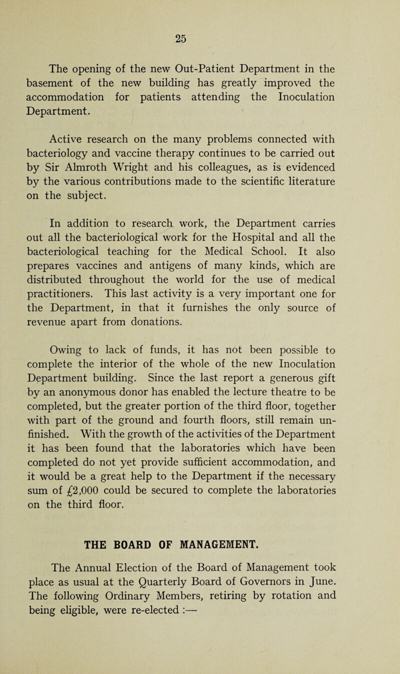 The opening of the new Out-Patient Department in the basement of the new building has greatly improved the accommodation for patients attending the Inoculation Department. Active research on the many problems connected with bacteriology and vaccine therapy continues to be carried out by Sir Almroth Wright and his colleagues, as is evidenced by the various contributions made to the scientific literature on the subject. In addition to research work, the Department carries out all the bacteriological work for the Hospital and all the bacteriological teaching for the Medical School. It also prepares vaccines and antigens of many kinds, which are distributed throughout the world for the use of medical practitioners. This last activity is a very important one for the Department, in that it furnishes the only source of revenue apart from donations. Owing to lack of funds, it has not been possible to complete the interior of the whole of the new Inoculation Department building. Since the last report a generous gift by an anonymous donor has enabled the lecture theatre to be completed, but the greater portion of the third floor, together with part of the ground and fourth floors, still remain un¬ finished. With the growth of the activities of the Department it has been found that the laboratories which have been completed do not yet provide sufficient accommodation, and it would be a great help to the Department if the necessary sum of £2,000 could be secured to complete the laboratories on the third floor. THE BOARD OF MANAGEMENT. The Annual Election of the Board of Management took place as usual at the Quarterly Board of Governors in June. The following Ordinary Members, retiring by rotation and being eligible, were re-elected :—
