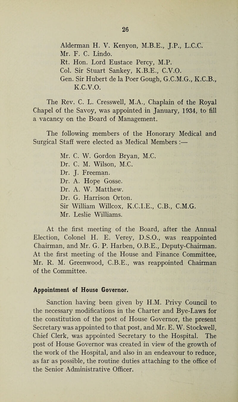 Alderman H. V. Kenyon, M.B.E., J.P., L.C.C. Mr. F. C. Lindo. Rt. Hon. Lord Eustace Percy, M.P. Col. Sir Stuart Sankey, K.B.E., C.V.O. Gen. Sir Hubert de la Poer Gough, G.C.M.G., K.C.B., K.C.V.O. The Rev. C. L. Cresswell, M.A., Chaplain of the Royal Chapel of the Savoy, was appointed in January, 1934, to fill a vacancy on the Board of Management. The following members of the Honorary Medical and Surgical Staff were elected as Medical Members :— Mr. C. W. Gordon Bryan, M.C. Dr. C. M. Wilson, M.C. Dr. J. Freeman. Dr. A. Hope Gosse. Dr. A. W. Matthew. Dr. G. Harrison Orton. Sir William Willcox, K.C.I.E., C.B., C.M.G. Mr. Leslie Williams. At the first meeting of the Board, after the Annual Election, Colonel H. E. Verey, D.S.O., was reappointed Chairman, and Mr. G. P. Harben, O.B.E., Deputy-Chairman. At the first meeting of the House and Finance Committee, Mr. R. M. Greenwood, C.B.E., was reappointed Chairman of the Committee. Appointment of House Governor. Sanction having been given by H.M. Privy Council to the necessary modifications in the Charter and Bye-Laws for the constitution of the post of House Governor, the present Secretary was appointed to that post, and Mr. E. W. Stockwell, Chief Clerk, was appointed Secretary to the Hospital. The post of House Governor was created in view of the growth of the work of the Hospital, and also in an endeavour to reduce, as far as possible, the routine duties attaching to the office of the Senior Administrative Officer.