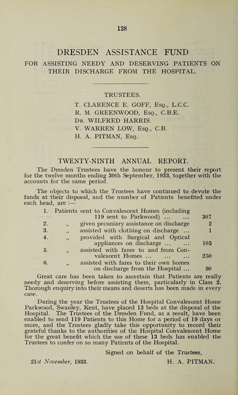 DRESDEN ASSISTANCE FUND FOR ASSISTING NEEDY AND DESERVING PATIENTS ON THEIR DISCHARGE FROM THE HOSPITAL. TRUSTEES. T. CLARENCE E. GOFF, Esq., L.C.C. R. M. GREENWOOD, Esq., C.B.E. Dr. WILFRED HARRIS. V. WARREN LOW, Esq., C.B. H. A. PITMAN, Esq. TWENTY-NINTH ANNUAL REPORT. The Dresden Trustees have the honour to present their report for the twelve months ending 30th September, 1933, together with the accounts for the same period. The objects to which the Trustees have continued to devote the funds at their disposal, and the number of Patients benefited under each head, are :— 1. Patients sent to Convalescent Homes (including 119 sent to Parkwood) ... 307 2. >> given pecuniary assistance on discharge 2 3. )) assisted with clothing on discharge ... 1 4. )) provided with Surgical and Optical appliances on discharge ... 103 5. )} assisted with fares to and from Con¬ valescent Homes ... 250 6. assisted with fares to their own homes on discharge from the Hospital ... 90 reat care has been taken to ascertain that Patients are really needy and deserving before assisting them, particularly in Class 2. Thorough enquiry into their means and deserts has been made in every case. During the year the Trustees of the Hospital Convalescent Home Parkwood, Swanley, Kent, have placed 13 beds at the disposal of the Hospital. The Trustees of the Dresden Fund, as a result, have been enabled to send 119 Patients to this Home for a period of 19 days or more, and the Trustees gladly take this opportunity to record their grateful thanks to the authorities of the Hospital Convalescent Home for the great benefit which the use of these 13 beds has enabled the Trustees to confer on so many Patients of the Hospital. Signed on behalf of the Trustees, H. A. PITMAN. 21s/ November, 1933.
