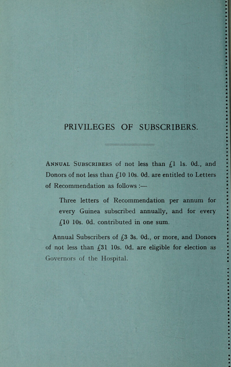 PRIVILEGES OF SUBSCRIBERS. Annual Subscribers of not less than £1 Is. Od., and Donors of not less than £10 10s. Od. are entitled to Letters of Recommendation as follows :— Three letters of Recommendation per annum for every Guinea subscribed annually, and for every £10 10s. Od. contributed in one sum. Annual Subscribers of £3 3s. Od., or more, and Donors of not less than £31 10s. Od. are eligible for election as Governors of the Hospital.