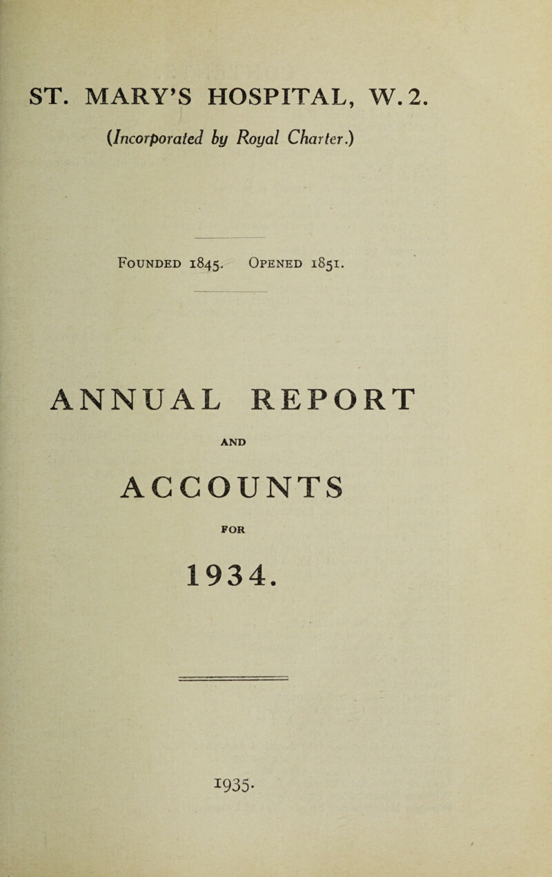 ST. MARY’S HOSPITAL, W.2. (Incorporated by Royal Charter.) Founded 1845. Opened 1851. ANNUAL REPORT AND ACCOUNTS FOR 1934. 1935-