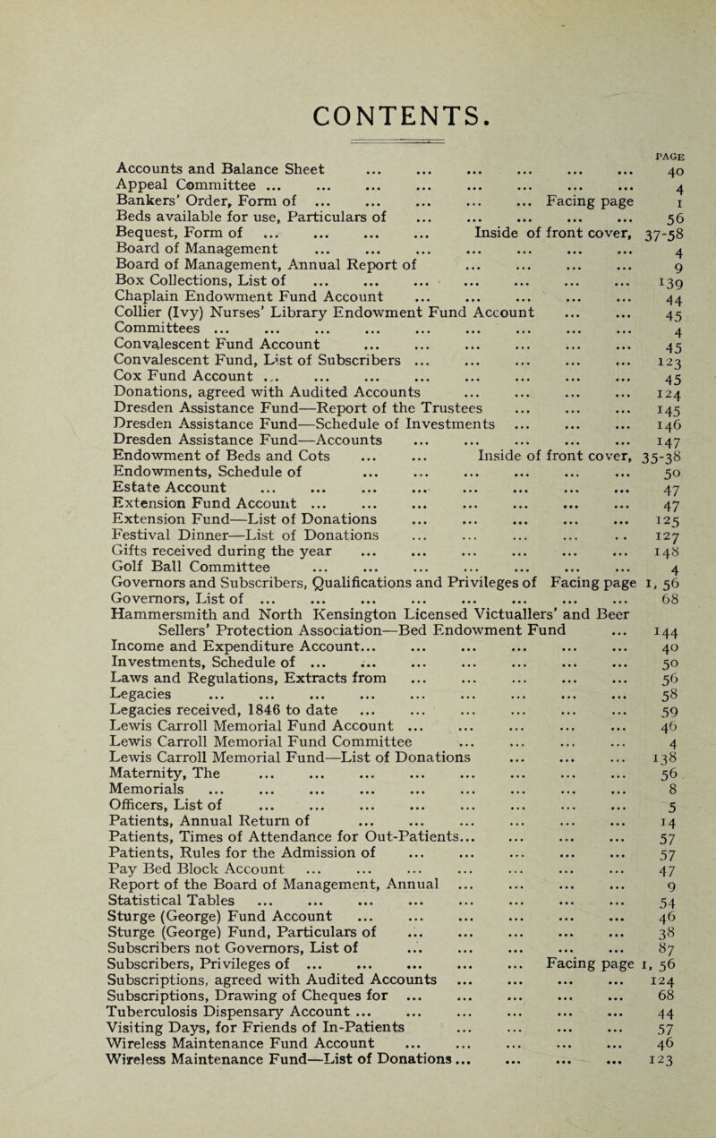 CONTENTS. ... Facing page • • • • • • • • ••• Inside of front cover, Accounts and Balance Sheet Appeal Committee ... Bankers' Order, Form of ... Beds available for use. Particulars of Bequest, Form of Board of Management Board of Management, Annual Report of Box Collections, List of Chaplain Endowment Fund Account Collier (Ivy) Nurses’ Library Endowment Fund Account Committees ... ... ... ... ... ... ... ... ... Convalescent Fund Account Convalescent Fund, List of Subscribers ... Cox Fund Account ... Donations, agreed with Audited Accounts Dresden Assistance Fund—Report of the Trustees Dresden Assistance Fund—Schedule of Investments Dresden Assistance Fund—Accounts Endowment of Beds and Cots ... ... Inside of front cover, Endowments, Schedule of Estate Account ... ... ... .««' ... ... ... ... Extension Fund Account ... Extension Fund—List of Donations Festival Dinner—List of Donations Gifts received during the year Golf Ball Committee Governors and Subscribers, Qualifications and Privileges of Facing page Governors, List of ... Hammersmith and North Kensington Licensed Victuallers' and Beer Sellers’ Protection Association—Bed Endowment Fund Income and Expenditure Account... Investments, Schedule of ... ;.. Laws and Regulations, Extracts from Le gacies ... ... ... ... ... ... ... ... ... Legacies received, 1846 to date Lewis Carroll Memorial Fund Account ... Lewis Carroll Memorial Fund Committee Lewis Carroll Memorial Fund—List of Donations Maternity, The Memorials ... ... ... ... ... ... ... ... ... Officers, List of ... ... ... ... ... ... ... ... Patients, Annual Return of Patients, Times of Attendance for Out-Patients... Patients, Rules for the Admission of Pay Bed Block Account Report of the Board of Management, Annual Statistical Tables ... ... ... ... ... ... ... ... Sturge (George) Fund Account Sturge (George) Fund, Particulars of Subscribers not Governors, List of Subscribers, Privileges of ... Subscriptions, agreed with Audited Accounts Subscriptions, Drawing of Cheques for ... Tuberculosis Dispensary Account ... Visiting Days, for Friends of In-Patients Wireless Maintenance Fund Account Wireless Maintenance Fund—List of Donations ... Facing page PAGE 40 4 1 56 37-58 4 9 j39 44 45 4 45 123 45 124 145 146 x47 35-38 50 47 47 125 127 148 4 L 56 68 I44 40 50 56 58 59 46 4 138 56 8 5 J4 57 57 47 9 54 46 38 87 1. 56 I24 68 44 57 46 123
