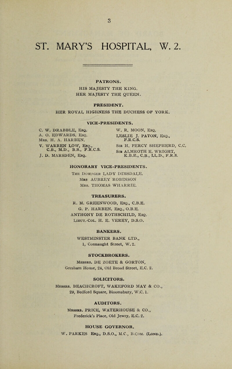 ST. MARY’S HOSPITAL, W. 2. PATRONS. HIS MAJESTY THE KING. HER MAJESTY THE QUEEN. PRESIDENT. HER ROYAL HIGHNESS THE DUCHESS OF YORK. VICE-PRESIDENTS. C. W. DRABBI.E, Esq. A. O. EDWARDS, Esq. Mrs. H. A. HARBEN. V. WARREN LOW, Esq., C.B., M.D., B.S., F.R.C.S. J. D. MARSDEN, Esq. W. R. MOON, ESQ. LESLIE J. PATON, Esq., F.R.C.S. Sir H. PERCY SHEPHERD, C.C. Sih ALMROTH E. WRIGHT, K.B.E., C.B., LL.D., F.R.S. HONORARY VICE-PRESIDENTS. The Dow/>GER LADY DIMSDALE. Mrs AUBREY ROBINSON Mrs. THOMAS WHARRIE. TREASURERS. R. M. GREENWOOD, Esq., C.B.E. G. P. HARBEN, Esq., O.B.E. ANTHONY DE ROTHSCHILD, Esq. Lieut.-Col. H. E. VEREY, D.S.O. BANKERS. WESTMINSTER BANK LTD., 1, Connaught Street, W. 2. STOCKBROKERS. Messrs. DE ZOETE & GORTON, Gresham House, 24, Old Broad Street, E.C. 2. SOLICITORS. Messrs. BEACHCROFT, WAKEFORD MAY & CO., 29, Bedford Square, Bloomsbury, W.C. 1. AUDITORS. Messrs. PRICE, WATERHOUSE & CO., Frederick’s Place, Old Jewry, E.C. 2. HOUSE GOVERNOR. W. PARKES Esq., D.S.O., M.C., B.Com. (Lond.).