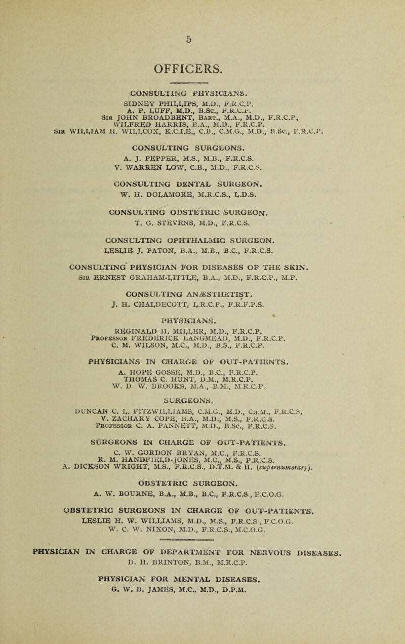 0 OFFICERS. CONSULTING PHYSICIANS. SIDNEY PHILLIPS, M.D., F.R.C.P. A. P. LUFF, M.D., B.Sc., F.R.C.P. Sir JOHN BROADBBNT, Bart., M.A., M.D., F.R.C.P. WILFRED HARRIS, B.A., M.D., F.R.C.P. SIR WILLIAM H. WILLCOX, K.C.I.E., C.B., C.M.G., M.D., B.Sc., F.R.C.P. CONSULTING SURGEONS. A. J. PEPPER, M.S., M.B., F.R.C.S. V. WARREN LOW, C.B., M.D., F.R.C.S. CONSULTING DENTAL SURGEON. W. H. DOLAMORE, M.R.C.S., L-D.S. CONSULTING OBSTETRIC SURGEON. T. G. STEVENS, M.D., F.R.C.S. CONSULTING OPHTHALMIC SURGEON. LESLIE J. PATON, B.A., M.B., B.C., F.R.C.S. CONSULTING’PHYSICIAN FOR DISEASES OF THE SKIN. Sir ERNEST GRAHAM-LITTLE, B.A., M.D., F.R.C.P., M.P. CONSULTING ANAESTHETIST. J. H. CHALDECOTT, L-R.C.P., f.rjp.p.s. PHYSICIANS. REGINALD H. MILLER, M.D., F.R.C.P. Profsssor FREDERICK LANGMEAD, M.D., F.R.C.P. C. M. WILSON, M.C., M.D., B.S., F.R.C.P. PHYSICIANS IN CHARGE OF OUT-PATIENTS. A. HOPE GOSSE, M.D., B.C., F.R.C.P. THOMAS C. HUNT, D.M., M.R.C.P. W. D. W. BROOKS, M.A., B.M., M.R.C.P. SURGEONS. DUNCAN C. L. FITZWILLIAMS, C.M.G., M.D., Ch.M., F.R.C.S. V. ZACHARY COPE, B.A., M.D., M.S., F.R.C.S. Professor C. A. PANNETT, M.D., B.Sc., F.R.C.S. SURGEONS IN CHARGE OF OUT-PATIENTS. C. W. GORDON BRYAN, M.C., F.R.C.S. R. M. HANDFIELD - j ONES, M.C., M.S., F.R.C.S. A. DICKSON WRIGHT, M.S., F.R.C.S., D.T.M. & H. (supernumerary). OBSTETRIC SURGEON. A. W. BOURNE, B.A., K.B., B.C., F.R.C.S , F.C.O.G. OBSTETRIC SURGEONS IN CHARGE OF OUT-PATIENTS. LESLIE H. W. WILLIAMS, M.D., M.S., F.R.C.S., F.C.O.G. W. C. W. NIXON, M.D., F.R.C.S., M.C.O.G. PHYSICIAN IN CHARGE OF DEPARTMENT FOR NERVOUS DISEASES. D. H. BRINTON, B.M., M.R.C.P. PHYSICIAN FOR MENTAL DISEASES. G. W. B. JAMES, M.C„ M.D., D.P.M.