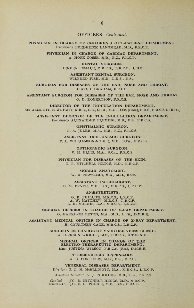 0 OFFICERS—Continued. PHYSICIAN IN CHARGE OF CHILDREN’S OUT-PATIENT DEPARTMENT Professor FREDERICK LANGMEAD, M.D., F.R.C.P. PHYSICIAN IN CHARGE OF CARDIAC DEPARTMENT. A. HOPE GOSSE, M.D., B.C., F.R.C.P. DENTAL SURGEON. HERBERT SMALE, M.R.C.S., L.R.C.P., L-D S. ASSISTANT DENTAL SURGEON. WILFRED FISH, M.D., L.D.S., D.Sc. SURGEON FOR DISEASES OF THE EAR, NOSE AND THROAT. CECIL i. graham, f.r.c.s. ASSISTANT SURGEON FOR DISEASES OF THE EAR, NOSE AND THROAT. G. D. ROBERTSON, F.R.C.S. DIRECTOR OF THE INOCULATION DEPARTMENT. SIR ALMROTH E. WRIGHT, K.B.E., C.B., LL-D., M.D.,D.Sc. (Hon.), F.R.S., F.R.C.S.I. (Hon.) ASSISTANT DIRECTOR OF THE INOCULATION DEPARTMENT. Professor ALEXANDER FLEMING, M.B., B.S., F.R.C.S. OPHTHALMIC SURGEON. F. A. JULER, M.A., M.B., B.C., F.R.C.S. ASSISTANT OPHTHALMIC SURGEON. F. A. WILLIAMSON-NOBLE, M.B., B.Ch., F.R.C.S. ORTHOPAEDIC SURGEON. V. H. ELLIS, M.A., B.Ch., F.R.C.S. PHYSICIAN FOR DISEASES OF THE SKIN. G. B. MITCHELL HEGGS, M.D., M.R.C.P. MORBID ANATOMIST. W. D. NEWCOMB, M.A., M.D., B.Ch. ASSISTANT PATHOLOGIST. D. M. PRYCE, M.B., B.S., M.R.C.S., L-R-C.P. ANAESTHETISTS. G. R. PHILLIPS, M.R.C.S., L.R.C.P. A. W. MATTHEW, M.R.C.S., L.R.C.P. L. H. MORRIS, B.A., M.R.C.S., L R.C.P. MEDICAL OFFICER IN CHARGE OF X-RAY DEPARTMENT. G. HARRISON ORTON, M.A., M.D., B.Ch., D.M.R.E. ASSISTANT MEDICAL OFFICER IN CHARGE OF X-RAY DEPARTMENT. H. COURTNEY GAGE, M.R.C.S., L.R.C.P. SURGEON IN CHARGE OF VARICOSE VEINS CLINIC. A. DICKSON WRIGHT, M.S., F.R.C.S., D.T.M. & H. MEDICAL OFFICER IN CHARGE OF THE ELECTRO - THERAPEUTIC DEPARTMENT. Mrs. JUSTINA WILSON, F.R.C.P. (Ed.), D.M.R.E. TUBERCULOSIS DISPENSARY. A. B. PORTEOUS, M.D., B.S., D.P.H. VENEREAL DISEASES DEPARTMENT. Director: G. L- M. McELLIGOTT, M.A., M.R.C.S., L-R.C.P. Assistant Director: A. J. COKKINIS, M.B., B.S., F.R.C.S. Clinical / G. B. MITCHELL HEGGS, M.D., M.R.C.P. Assistants:—\G. E. G. PEIRCE, M.B., B.S., F.R.C.S.
