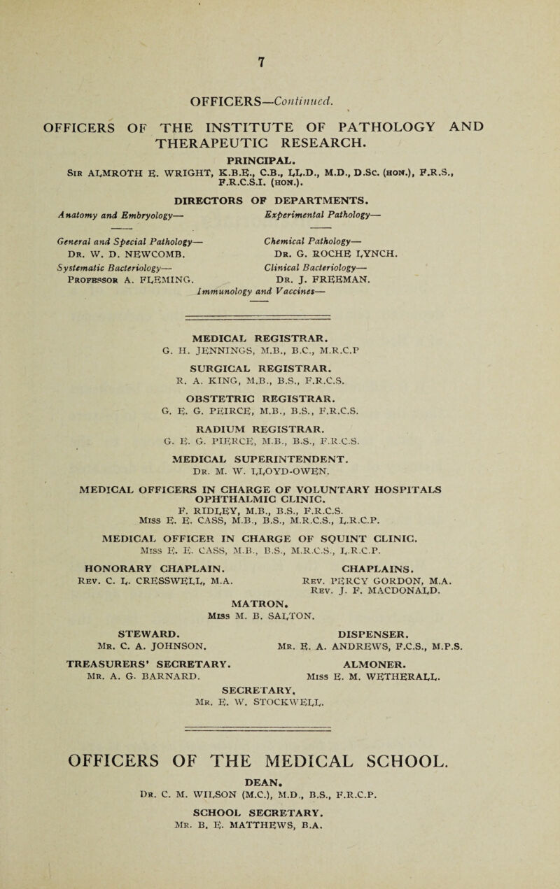 OFFICERS—Continued. OFFICERS OF THE INSTITUTE OF PATHOLOGY AND THERAPEUTIC RESEARCH. PRINCIPAL. Sir ALMROTH E. WRIGHT, K.B.E., C.B., LL.D., M.D., D.Sc. (hoi*.), F.R.S., F.R.C.S.I. (HON.). DIRECTORS OF DEPARTMENTS. Anatomy and Embryology— Experimental Pathology— General and Special Pathology— Dr. W. D. NEWCOMB. Chemical Pathology— Dr. G. ROCHE LYNCH. Systematic Bacteriology— Profbpsor A. FLEMING. Clinical Bacteriology— Dr. J. FREEMAN. Immunology and Vaccines— MEDICAL REGISTRAR. G. H. JENNINGS, M.B., B.C., M.R.C.P SURGICAL REGISTRAR. R. A. KING, M.B., B.S., F.R.C.S. OBSTETRIC REGISTRAR. G. E. G. PEIRCE, M.B., B.S., F.R.C.S. RADIUM REGISTRAR. G. E. G. PIERCE, M.B., B.S., F.R.C.S. MEDICAL SUPERINTENDENT. Dr. M. W. LLOYD-OWEN. MEDICAL OFFICERS IN CHARGE OF VOLUNTARY HOSPITALS OPHTHALMIC CLINIC. F. RIDLEY, M.B., B.S., F.R.C.S. MISS E. E. CASS, M.B., B.S., M.R.C.S., L-R-C.P. MEDICAL OFFICER IN CHARGE OF SQUINT CLINIC. Miss E. E. CASS, M.B., B.S., M.R.C.S., L-R-C.P. HONORARY CHAPLAIN. CHAPLAINS. Rev. C. L- CRESSWELL, M.A. Rev. PERCY GORDON, M.A. Rev. J. F. MACDONALD. MATRON. Miss M. B. SALTON. STEWARD. Mr. C. A. JOHNSON. DISPENSER. Mr. E. A. ANDREWS, F.C.S., M.P.S. TREASURERS’ SECRETARY. Mr. A. G. BARNARD. ALMONER. Miss E. M. WETHERALL. SECRETARY. Mr. E. W. STOCKWELL. OFFICERS OF THE MEDICAL SCHOOL. DEAN. Dr. C. M. WILSON (M.C.), M.D., B.S., F.R.C.P. SCHOOL SECRETARY. Mr. B. E- MATTHEWS, B.A.