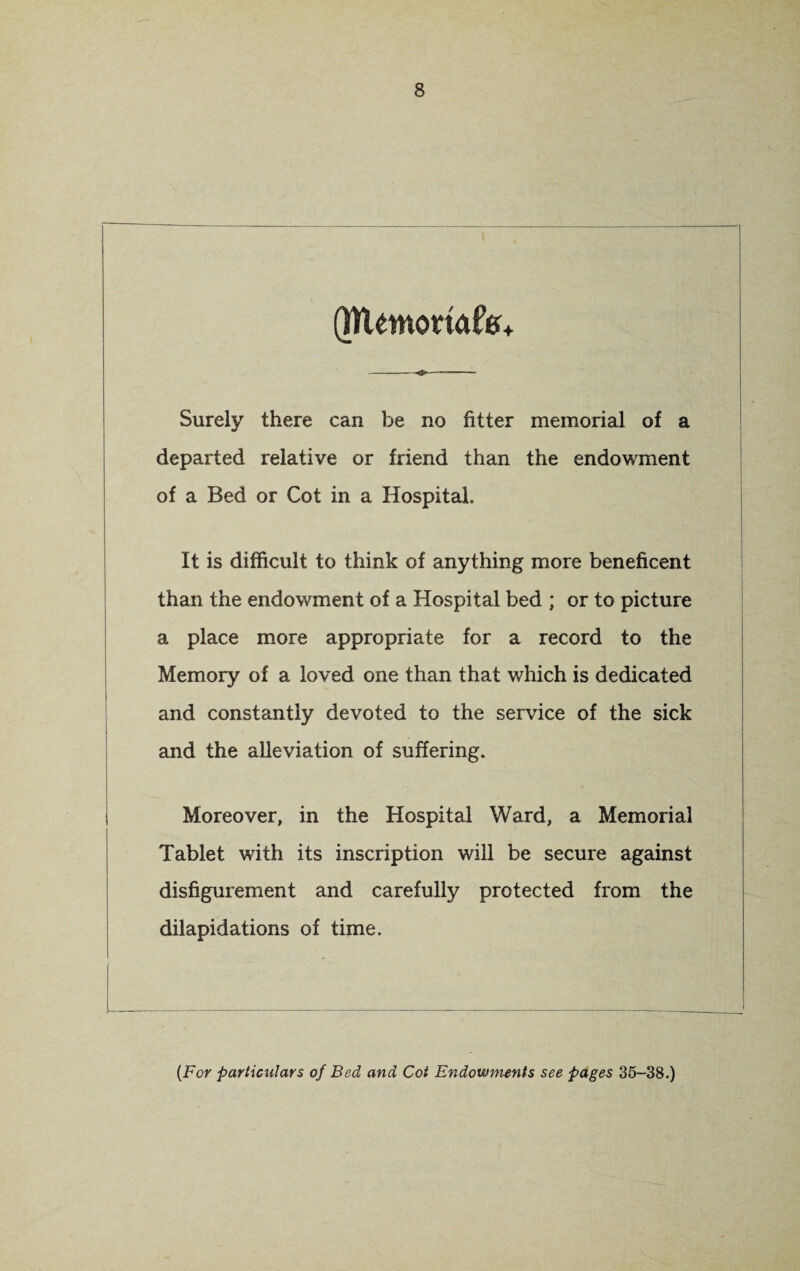 (NUmoriafc* Surely there can be no fitter memorial of a departed relative or friend than the endowment of a Bed or Cot in a Hospital. It is difficult to think of anything more beneficent than the endowment of a Hospital bed ; or to picture a place more appropriate for a record to the Memory of a loved one than that which is dedicated and constantly devoted to the service of the sick and the alleviation of suffering. Moreover, in the Hospital Ward, a Memorial Tablet with its inscription will be secure against disfigurement and carefully protected from the dilapidations of time. (For particulars of Bed and Cot Endowments see pages 35-38.)