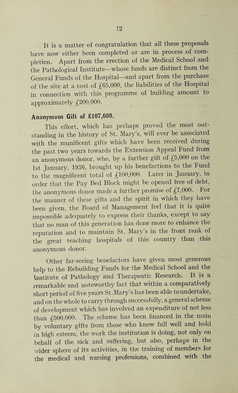 It is a matter of congratulation that all these proposals have now either been completed or are in process of com¬ pletion. Apart from the erection of the Medical School and the Pathological Institute—whose funds are distinct from the General Funds of the Hospital—and apart from the purchase of the site at a cost of £65,000, the liabilities of the Hospital in connection with this programme of building amount to approximately £200,000. Anonymous Gift of £107,000. This effort, which has perhaps proved the most out¬ standing in the history of St. Mary’s, will ever be associated with the munificent gifts which have been received ciuiing the past two years towards the Extension Appeal Fund from an anonymous donor, who, by a further gift of £5,000 on the 1st January, 1936, brought up his benefactions to the Fund to the magnificent total of £100,000. Later in Januaiy, in order that the Pay Bed Block might be opened free of debt, the anonymous donor made a further promise of £7,000. For the manner of these gifts and the spirit in which they have been given, the Board of Management feel that it is quite impossible adequately to express their thanks, except to say that no man of this generation has done more to enhance the reputation and to maintain St. Mary’s in the front rank of the great teaching hospitals of . this country than this anonymous donor. Other far-seeing benefactors have given most generous help to the Rebuilding Funds for the Medical School and the Institute of Pathology and Therapeutic Research. It is a remarkable and noteworthy fact that within a comparatively short period of five years St. Mary s has been able to undertake, and on the whole to carry through successfully, a general scheme of development which has involved an expenditure of not less than £500,000. The scheme has been financed in the main by voluntary gifts from those who know full well and hold in high esteem, the work the institution is doing, not only on behalf of the sick and suffering, but also, perhaps in the wider sphere of its activities, in the training of members for the medical and nursing professions, combined with the