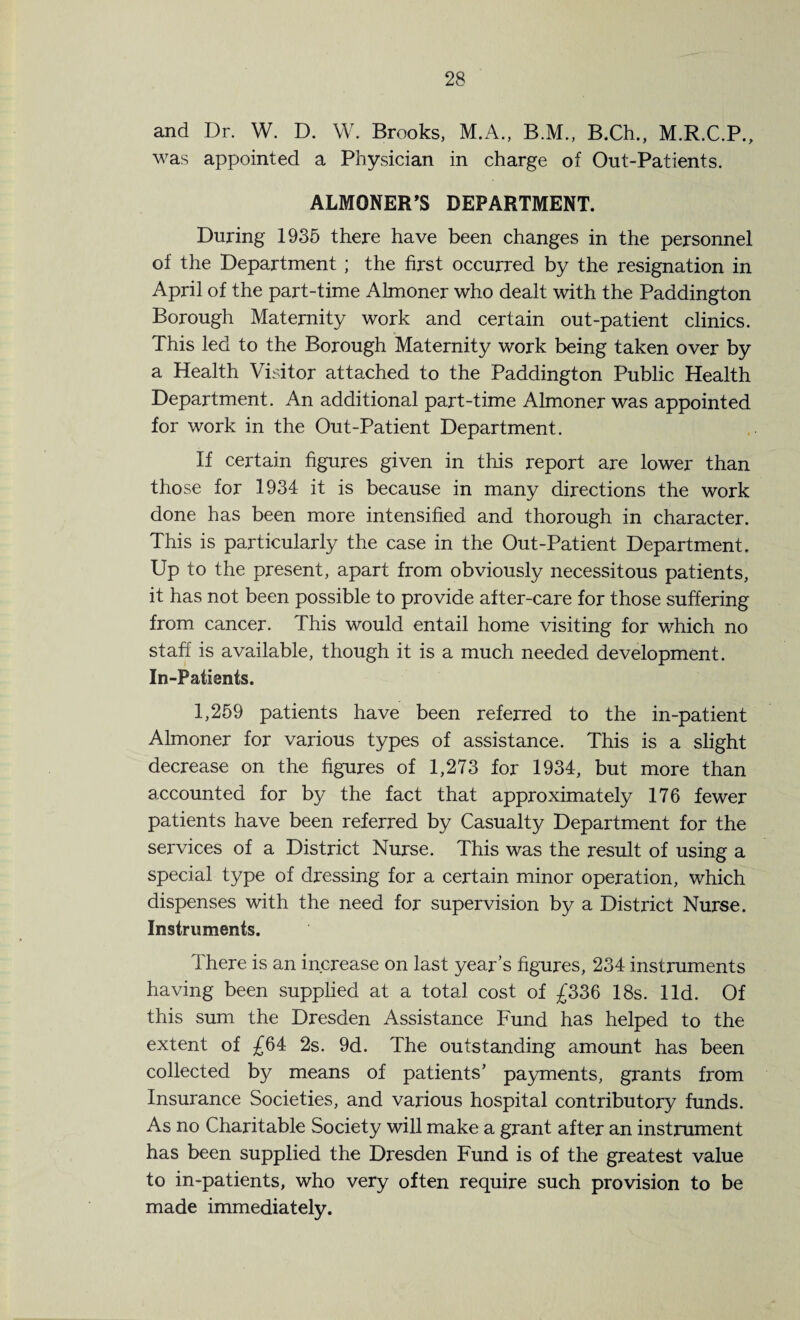 and Dr. W. D. W. Brooks, M.A., B.M., B.Ch., M.R.C.P., was appointed a Physician in charge of Out-Patients. ALMONER'S DEPARTMENT. During 1935 there have been changes in the personnel of the Department ; the first occurred by the resignation in April of the part-time Almoner who dealt with the Paddington Borough Maternity work and certain out-patient clinics. This led to the Borough Maternity work being taken over by a Health Visitor attached to the Paddington Public Health Department. An additional part-time Almoner was appointed for work in the Out-Patient Department. If certain figures given in this report are lower than those for 1934 it is because in many directions the work done has been more intensified and thorough in character. This is particularly the case in the Out-Patient Department. Up to the present, apart from obviously necessitous patients, it has not been possible to provide after-care for those suffering from cancer. This would entail home visiting for which no staff is available, though it is a much needed development. In-Patients. 1,259 patients have been referred to the in-patient Almoner for various types of assistance. This is a slight decrease on the figures of 1,273 for 1934, but more than accounted for by the fact that approximately 176 fewer patients have been referred by Casualty Department for the services of a District Nurse. This was the result of using a special type of dressing for a certain minor operation, which dispenses with the need for supervision by a District Nurse. Instruments. There is an increase on last year’s figures, 234 instruments having been supplied at a total cost of £336 18s. lid. Of this sum the Dresden Assistance Fund has helped to the extent of £64 2s. 9d. The outstanding amount has been collected by means of patients’ payments, grants from Insurance Societies, and various hospital contributory funds. As no Charitable Society will make a grant after an instrument has been supplied the Dresden Fund is of the greatest value to in-patients, who very often require such provision to be made immediately.