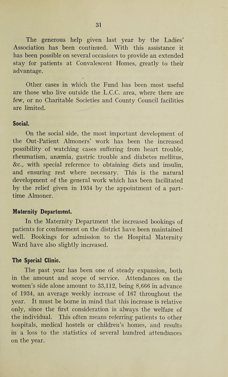 31 The generous help given last year by the Ladies’ Association has been continued. With this assistance it has been possible on several occasions to provide an extended stay for patients at Convalescent Homes, greatly to their advantage. Other cases in which the Fund has been most useful are those who live outside the L.C.C. area, where there are few, or no Charitable Societies and County Council facilities are limited. Social. On the social side, the most important development of the Out-Patient Almoners’ work has been the increased possibility of watching cases suffering from heart trouble, rheumatism, anaemia, gastric trouble and diabetes mellitus, &c., with special reference to obtaining diets and insulin, and ensuring rest where necessary. This is the natural development of the general work which has been facilitated by the relief given in 1934 by the appointment of a part- time Almoner. Maternity Department. In the Maternity Department the increased bookings of patients for confinement on the district have been maintained well. Bookings for admission to the Hospital Maternity Ward have also slightly increased. The Special Clinic. The past year has been one of steady expansion, both in the amount and scope of service. Attendances on the women’s side alone amount to 33,112, being 8,666 in advance of 1934, an average weekly increase of 167 throughout the year. It must be borne in mind that this increase is relative only, since the first consideration is always the welfare of the individual. This often means referring patients to other hospitals, medical hostels or children’s homes, and results in a loss to the statistics of several hundred attendances on the year.