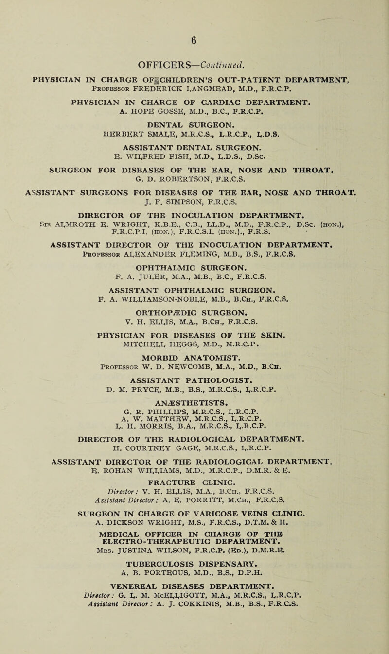 OFFICERS—Continued. PHYSICIAN IN CHARGE OFgCHILDREN’S OUT-PATIENT DEPARTMENT, Professor FREDERICK RANGMEAD, M.D., F.R.C.P. PHYSICIAN IN CHARGE OF CARDIAC DEPARTMENT. A. HOPE GOSSE, M.D., B.C., F.R.C.P. DENTAL SURGEON. HERBERT SMALE, M.R.C.S., L.R.C.P., R.D.S. ASSISTANT DENTAL SURGEON. E. WILFRED FISH, M.D., L.D.S., D.Sc. SURGEON FOR DISEASES OF THE EAR, NOSE AND THROAT. G. D. ROBERTSON, F.R.C.S. ASSISTANT SURGEONS FOR DISEASES OF THE EAR, NOSE AND THROAT. J. F. SIMPSON, F.R.C.S. DIRECTOR OF THE INOCULATION DEPARTMENT. Sir ARMROTH E. WRIGHT, K.B.E., C.B., RR.D., M.D., F.R.C.P., D.Sc. (HON.), F. R.C.P.I. (HON.), F.R.C.S.I. (hon.)., F.R.S. ASSISTANT DIRECTOR OF THE INOCULATION DEPARTMENT. Professor ALEXANDER FLEMING, M.B., B.S., F.R.C.S. OPHTHALMIC SURGEON. F. A. JURER, M.A., M.B., B.C., F.R.C.S. ASSISTANT OPHTHALMIC SURGEON. F. A. WILLIAMSON-NOBLE, M.B., B.Ch., F.R.C.S. ORTHOPEDIC SURGEON. V. H. ELLIS, M.A., B.Ch., F.R.C.S. PHYSICIAN FOR DISEASES OF THE SKIN. MITCHELL IiEGGS, M.D., M.R.C.P. MORBID ANATOMIST. Professor W. D. NEWCOMB, M.A., M.D., B.Ch. ASSISTANT PATHOLOGIST. D. M. PRYCE, M.B., B.S., M.R.C.S., R.R.C.P. ANESTHETISTS. G. R. PHILLIPS, M.R.C.S., R.R.C.P. A. W. MATTHEW, M.R.C.S., R.R.C.P. R. H. MORRIS, B.A., M.R.C.S., R.R.C.P. DIRECTOR OF THE RADIOLOGICAL DEPARTMENT. H. COURTNEY GAGE, M.R.C.S., R.R.C.P. ASSISTANT DIRECTOR OF THE RADIOLOGICAL DEPARTMENT. E. ROHAN WIRRIAMS, M.D., M.R.C.P., D.M.R. & E. FRACTURE CLINIC. Director: V. H. ERRIS, M.A., B.Ch., F.R.C.S. Assistant Director : A. E. PORRITT, M.Ch., F.R.C.S. SURGEON IN CHARGE OF VARICOSE VEINS CLINIC. A. DICKSON WRIGHT, M.S., F.R.C.S., D.T.M. & H. MEDICAL OFFICER IN CHARGE OF THE ELECTRO-THERAPEUTIC DEPARTMENT. Mrs. JUSTINA WIRSON, F.R.C.P. (Ed ), D.M.R.E. TUBERCULOSIS DISPENSARY. A. B. PORTEOUS, M.D., B.S., D.P.H. VENEREAL DISEASES DEPARTMENT. Director: G. R. M. McERRIGOTT, M.A., M.R.C.S., R.R.C.P. Assistant Director: A. J. COKKINIS, M.B., B.S., F.R.C.S.