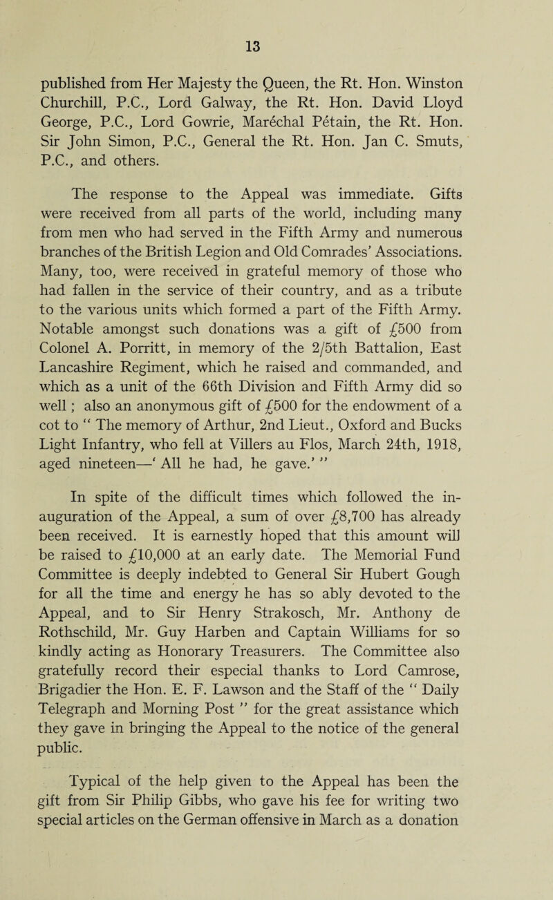 published from Her Majesty the Queen, the Rt. Hon. Winston Churchill, P.C., Lord Galway, the Rt. Hon. David Lloyd George, P.C., Lord Gowrie, Marechal Petain, the Rt. Hon. Sir John Simon, P.C., General the Rt. Hon. Jan C. Smuts, P.C., and others. The response to the Appeal was immediate. Gifts were received from all parts of the world, including many from men who had served in the Fifth Army and numerous branches of the British Legion and Old Comrades’ Associations. Many, too, were received in grateful memory of those who had fallen in the service of their country, and as a tribute to the various units which formed a part of the Fifth Army. Notable amongst such donations was a gift of £500 from Colonel A. Porritt, in memory of the 2/5th Battalion, East Lancashire Regiment, which he raised and commanded, and which as a unit of the 66th Division and Fifth Army did so well; also an anonymous gift of £500 for the endowment of a cot to “ The memory of Arthur, 2nd Lieut., Oxford and Bucks Light Infantry, who fell at Villers au Flos, March 24th, 1918, aged nineteen—‘ All he had, he gave.’ ” In spite of the difficult times which followed the in¬ auguration of the Appeal, a sum of over £8,700 has already been received. It is earnestly hoped that this amount will be raised to £10,000 at an early date. The Memorial Fund Committee is deeply indebted to General Sir Hubert Gough for all the time and energy he has so ably devoted to the Appeal, and to Sir Henry Strakosch, Mr. Anthony de Rothschild, Mr. Guy Harben and Captain Williams for so kindly acting as Honorary Treasurers. The Committee also gratefully record their especial thanks to Lord Camrose, Brigadier the Hon. E. F. Lawson and the Staff of the “ Daily Telegraph and Morning Post ” for the great assistance which they gave in bringing the Appeal to the notice of the general public. Typical of the help given to the Appeal has been the gift from Sir Philip Gibbs, who gave his fee for writing two special articles on the German offensive in March as a donation