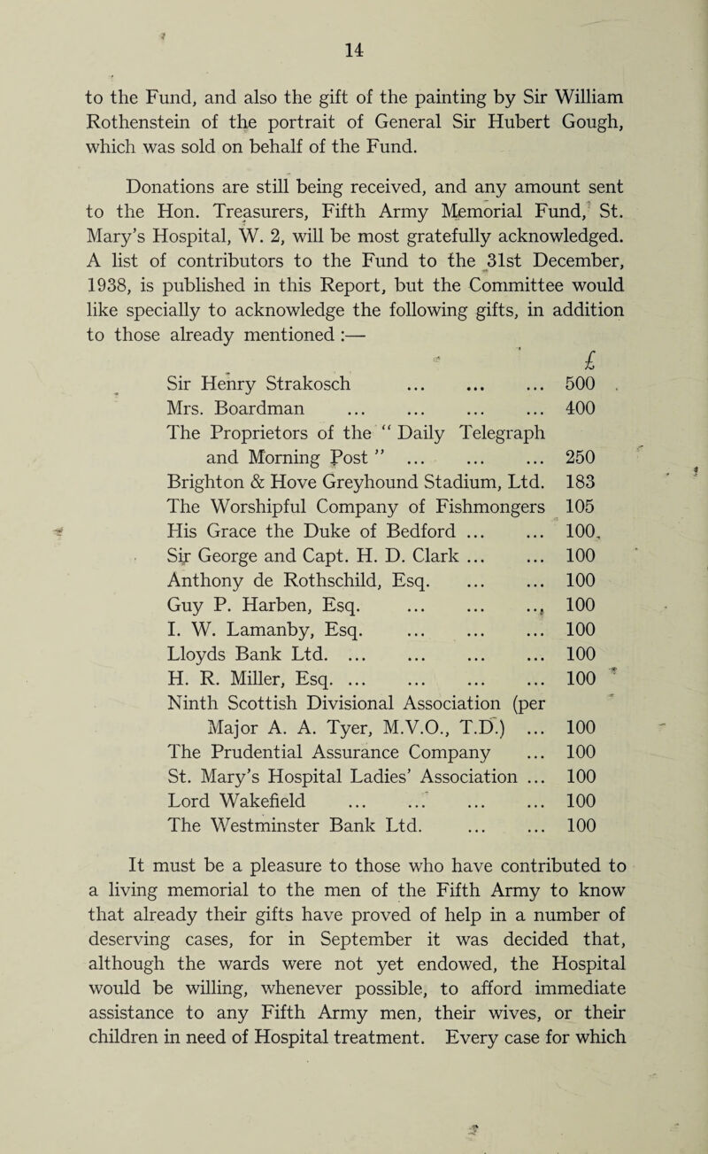 f to the Fund, and also the gift of the painting by Sir William Rothenstein of the portrait of General Sir Hubert Gough, which was sold on behalf of the Fund. Donations are still being received, and any amount sent to the Hon. Treasurers, Fifth Army Memorial Fund, St. Mary’s Hospital, W. 2, will be most gratefully acknowledged. A list of contributors to the Fund to the 31st December, 1938, is published in this Report, but the Committee would like specially to acknowledge the following gifts, in addition to those already mentioned :— £ Sir Henry Strakosch . ... 500 Mrs. Boardman ... ... ... ... 400 The Proprietors of the Daily Telegraph and Morning Post ” ... ... ... 250 Brighton & Hove Greyhound Stadium, Ltd. 183 The Worshipful Company of Fishmongers 105 Flis Grace the Duke of Bedford ... ... 100, Sir George and Capt. H. D. Clark ... ... 100 Anthony de Rothschild, Esq. ... ... 100 Guy P. Harben, Esq. ... ... .., 100 I. W. Lamanby, Esq. ... ... ... 100 Lloyds Bank Ltd. ... ... ... ... 100 H. R. Miller, Esq. 100 Ninth Scottish Divisional Association (per Major A. A. Tyer, M.V.O., T.D.) .. The Prudential Assurance Company St. Mary’s Hospital Ladies’ Association .. Lord Wakefield The Westminster Bank Ltd. 100 100 100 100 100 It must be a pleasure to those who have contributed to a living memorial to the men of the Fifth Army to know that already their gifts have proved of help in a number of deserving cases, for in September it was decided that, although the wards were not yet endowed, the Hospital would be willing, whenever possible, to afford immediate assistance to any Fifth Army men, their wives, or then- children in need of Hospital treatment. Every case for which