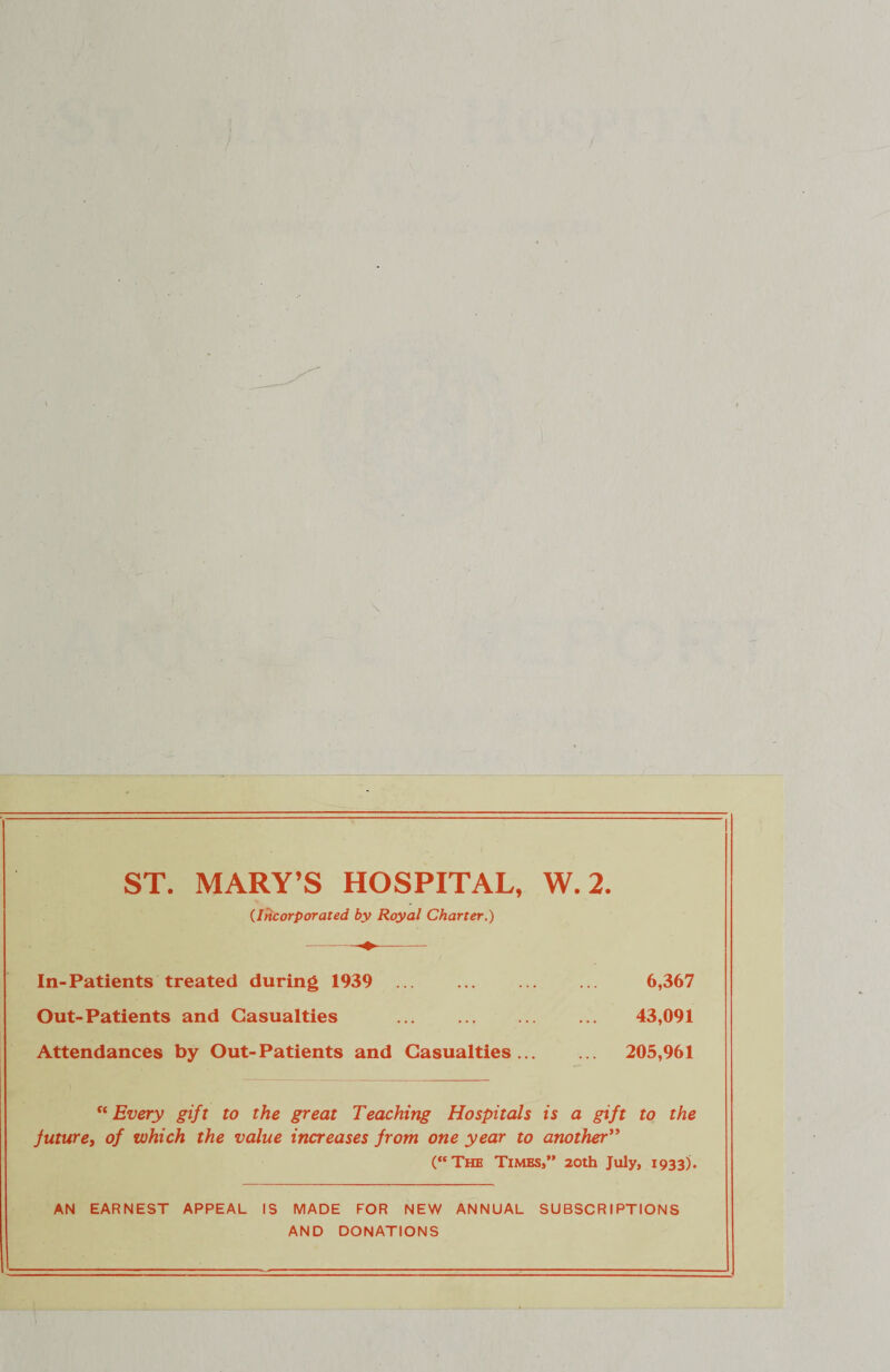 ST. MARY’S HOSPITAL, W. 2. (Incorporated by Royal Charter.) In-Patients treated during 1939 . 6,367 Out-Patients and Casualties ... . 43,091 Attendances by Out-Patients and Casualties. 205,961 “Every gift to the great Teaching Hospitals is a gift to the future, of which the value increases from one year to another” (“The Times, 20th July, 1933). AN EARNEST APPEAL IS MADE FOR NEW ANNUAL SUBSCRIPTIONS AND DONATIONS