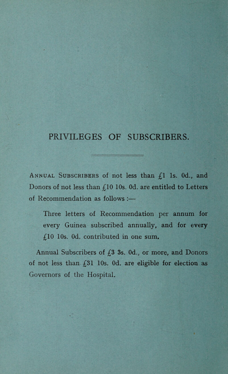 PRIVILEGES OF SUBSCRIBERS. Annual Subscribers of not less than £1 Is. Od., and Donors of not less than £10 10s. Od. are entitled to Letters of Recommendation as follows - Three letters of Recommendation per annum for every Guinea subscribed annually, and for every £10 10s. Od. contributed in one sum. Annual Subscribers of £3 3s. Od., or more, and Donors of not less than £31 10s. Od. are eligible for election as Governors of the Hospital.