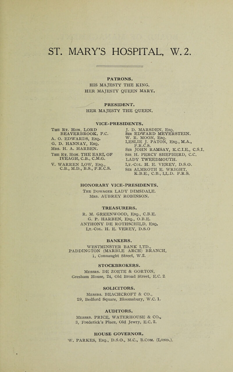 PATRONS. HIS MAJESTY THE KING. HER MAJESTY QUEEN MARY. PRESIDENT. her majesty the queen. VICE-PRESIDENTS. The Rt. Hon. EORD beaverbrook, P.C. A. O. EDWARDS, Esq. G. D. HANNAY, ESQ. MRS. H. A. HARBEN. The Rt. Hon. THE EARE OF IVEAGH, C.B., C.M.G. V. WARREN EOW, Esq., C.B., M.D., B.S., F.R.C.S. J. D. MARSDEN, Esq. Sir EDWARD MEYERSTEIN. W. R. MOON, Esq. EESEIE J. PATON, Esq., M.A., F R C S Sir JOHN RAMSAY, K.C.I.E., C.S.I. Sir H. PERCY SHEPHERD, C.C. DADY TWEEDMOUTH. Rt.-Col. H. E. VEREY, D.S.O. Sir ARMROTH E- WRIGHT, K.B.E., C.B., RR.D. F.R.S. HONORARY VICE-PRESIDENTS. The Dowager RADY DIMSDARE. Mrs. AUBREY ROBINSON. TREASURERS. R. M. GREENWOOD, ESQ., C.B.E. G. P. HARBEN, ESQ., O.B.E. ANTHONY DE ROTHSCHIRD, ESQ. Rt.-Col. H. E. VEREY, D.S.O BANKERS. WESTMINSTER BANK RTD., PADDINGTON (MARBRE ARCH) BRANCH, 1, Connaught Street, W.2. STOCKBROKERS. Messrs. DE ZOETE & GORTON, Gresham House, 24, Old Broad Street, E-C. 2, SOLICITORS. Messrs. BEACHCROFT & CO., 29, Bedford Square, Bloomsbury, W.C. 1. AUDITORS. Messrs. PRICE, WATERHOUSE & CO., 3, Frederick’s Place, Old Jewry, E-C. 2. HOUSE GOVERNOR. W. PARKES, Esq., D.S.O., M.C., B.Com. (Rond.).