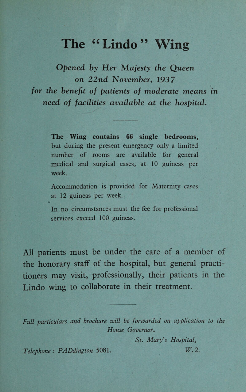 The 44 Lindo ” Wing Opened by Her Majesty the Queen on 22nd November, 1937 for the benefit of patients of moderate means in need of facilities available at the hospital. The Wing contains 66 single bedrooms, but during the present emergency only a limited number of rooms are available for general medical and surgical cases, at 10 guineas per week. Accommodation is provided for Maternity cases at 12 guineas per week. In no circumstances must the fee for professional services exceed 100 guineas. All patients must be under the care of a member of the honorary staff of the hospital, but general practi¬ tioners may visit, professionally, their patients in the Lindo wing to collaborate in their treatment. Full particulars and brochure will be forwarded on application to the House Governor. St. Mary’s Hospital} IF. 2. Telephone: PADdington 5081.