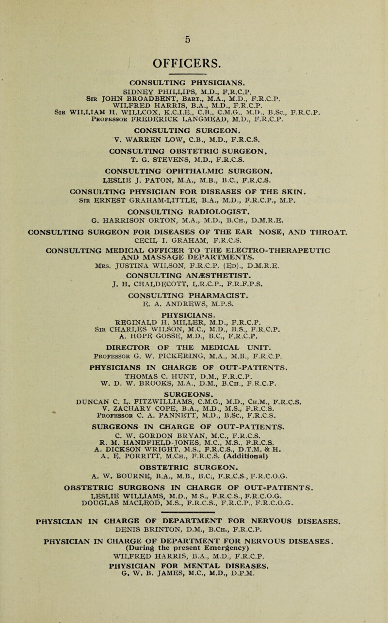 OFFICERS. CONSULTING PHYSICIANS. SIDNEY PHILLIPS, M.D., F.R.C.P. Sir JOHN BROADBENT, Bart., M.A., M.D., F.R.C.P. WILFRED HARRIS, B.A., M.D., F.R.C.P. Sir WILLIAM H. WILLCOX, K.C.I.E., C.B., C.M.G., M.D., B.Sc., F.R.C.P. Professor FREDERICK LANGMEAD, M.D., F.R.C.P. CONSULTING SURGEON. V. WARREN LOW, C.B., M.D., F.R.C.S. CONSULTING OBSTETRIC SURGEON. T. G. STEVENS, M.D., F.R.C.S. CONSULTING OPHTHALMIC SURGEON. LESLIE J. PATON, M.A., M.B., B.C., F.R.C.S. CONSULTING PHYSICIAN FOR DISEASES OF THE SKIN. Sir ERNEST GRAHAM-LITTLE, B.A., M.D., F.R.C.P., M.P. CONSULTING RADIOLOGIST. G. HARRISON ORTON, M.A., M.D., B.Ch., D.M.R.E. CONSULTING SURGEON FOR DISEASES OF THE EAR NOSE, AND THROAT. CECIL I. GRAHAM, F.R.C.S. CONSULTING MEDICAL OFFICER TO THE ELECTRO-THERAPEUTIC AND MASSAGE DEPARTMENTS. MRS. JUSTINA WILSON, F.R.C.P. (Ed)., D.M.R.E. CONSULTING ANESTHETIST. J. H. CHALDECOTT, L.R.C.P., f.r.f.p.s. CONSULTING PHARMACIST. E. A. ANDREWS, M.P.S. PHYSICIANS. REGINALD H. MILLER, M.D., F.R.C.P. Sir CHARLES WILSON, M.C., M.D., B.S., F.R.C.P. A. HOPE GOSSE, M.D., B.C., F.R.C.P. DIRECTOR OF THE MEDICAL UNIT. Professor G. W. PICKERING, M.A., M.B., F.R.C.P. PHYSICIANS IN CHARGE OF OUT-PATIENTS. THOMAS C. HUNT, D.M., F.R.C.P. W. D. W. BROOKS, M.A., D.M., B.Ch., F.R.C.P. SURGEONS. DUNCAN C. L. FITZWILLIAMS, C.M.G., M.D., Ch.M., F.R.C.S. V. ZACHARY COPE, B.A., M.D., M.S., F.R.C.S. Professor C. A. PANNETT, M.D., B.Sc., F.R.C.S. SURGEONS IN CHARGE OF OUT-PATIENTS. C. W. GORDON BRYAN, M.C., F.R.C.S. R. M. HANDFIELD-TONES, M.C., M.S., F.R.C.S. A. DICKSON WRIGHT, M.S., F.R.C.S., D.T.M. & H. A. E. PORRITT, M.Ch., F.R.C.S. (Additional) OBSTETRIC SURGEON. A. W. BOURNE, B.A., M.B., B.C., F.R.C.S., F.R.C.O.G. OBSTETRIC SURGEONS IN CHARGE OF OUT-PATIENTS. LESLIE WILLIAMS, M.D., M S., F.R.C.S., F.R.C.O.G. DOUGLAS MACLEOD, M.S., F.R.C.S., F.R.C.P., F.R.C.O.G. PHYSICIAN IN CHARGE OF DEPARTMENT FOR NERVOUS DISEASES. DENIS BRINTON, D.M., B.Ch., F.R.C.P. PHYSICIAN IN CHARGE OF DEPARTMENT FOR NERVOUS DISEASES. (During the present Emergency) WILFRED HARRIS, B.A., M.D., F.R.C.P. PHYSICIAN FOR MENTAL DISEASES. G. W. B. JAMES, M.C., M.D., D.P.M.