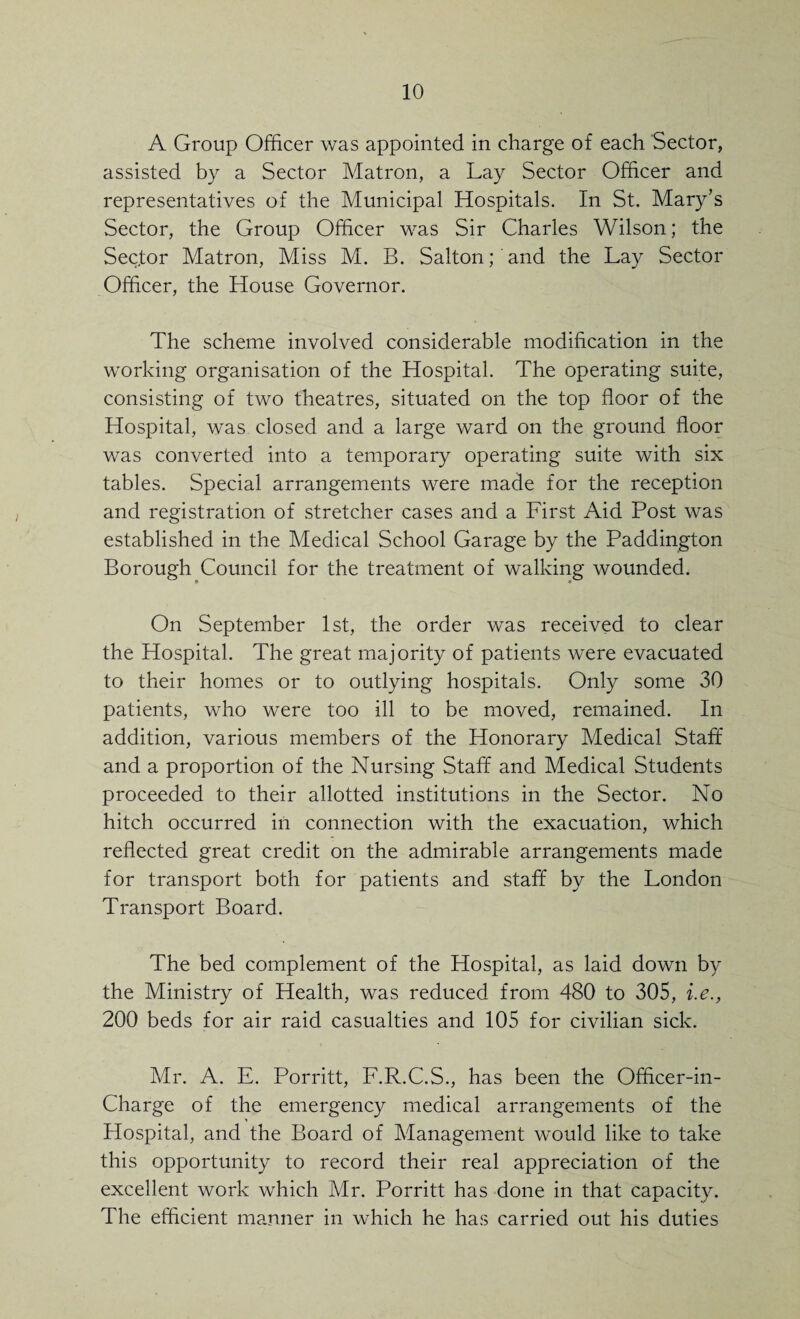 A Group Officer was appointed in charge of each Sector, assisted by a Sector Matron, a Lay Sector Officer and representatives of the Municipal Hospitals. In St. Mary’s Sector, the Group Officer was Sir Charles Wilson; the Sector Matron, Miss M. B. Salton; and the Lay Sector Officer, the House Governor. The scheme involved considerable modification in the working organisation of the Hospital. The operating suite, consisting of two theatres, situated on the top floor of the Hospital, was closed and a large ward on the ground floor was converted into a temporary operating suite with six tables. Special arrangements were made for the reception and registration of stretcher cases and a First Aid Post was established in the Medical School Garage by the Paddington Borough Council for the treatment of walking wounded. On September 1st, the order was received to clear the Hospital. The great majority of patients were evacuated to their homes or to outlying hospitals. Only some 30 patients, who were too ill to be moved, remained. In addition, various members of the Honorary Medical Staff and a proportion of the Nursing Staff and Medical Students proceeded to their allotted institutions in the Sector. No hitch occurred in connection with the exacuation, which reflected great credit on the admirable arrangements made for transport both for patients and staff by the London Transport Board. The bed complement of the Hospital, as laid down by the Ministry of Health, was reduced from 480 to 305, i.e., 200 beds for air raid casualties and 105 for civilian sick. Mr. A. E. Porritt, F.R.C.S., has been the Officer-in- Charge of the emergency medical arrangements of the Hospital, and the Board of Management would like to take this opportunity to record their real appreciation of the excellent work which Mr. Porritt has done in that capacity. The efficient manner in which he has carried out his duties