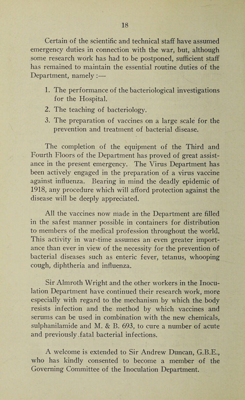 Certain of the scientific and technical staff have assumed emergency duties in connection with the war, but, although some research work has had to be postponed, sufficient staff has remained to maintain the essential routine duties of the Department, namely :— 1. The performance of the bacteriological investigations for the Hospital. 2. The teaching of bacteriology. 3. The preparation of vaccines on a large scale for the prevention and treatment of bacterial disease. The completion of the equipment of the Third and Fourth Floors of the Department has proved of great assist¬ ance in the present emergency. The Virus Department has been actively engaged in the preparation of a virus vaccine against influenza. Bearing in mind the deadly epidemic of 1918, any procedure which will afford protection against the disease will be deeply appreciated. All the vaccines now made in the Department are filled in the safest manner possible in containers for distribution to members of the medical profession throughout the world. This activity in war-time assumes an even greater import¬ ance than ever in view of the necessity for the prevention of bacterial diseases such as enteric fever, tetanus, whooping cough, diphtheria and influenza. Sir Almroth Wright and the other workers in the Inocu¬ lation Department have continued their research work, more especially with regard to the mechanism by which the body resists infection and the method by which vaccines and serums can be used in combination with the new chemicals, sulphanilamide and M. & B. 693, to cure a number of acute and previously,fatal bacterial infections. A welcome is extended to Sir Andrew Duncan, G.B.E., who has kindly consented to become a member of the Governing Committee of the Inoculation Department.