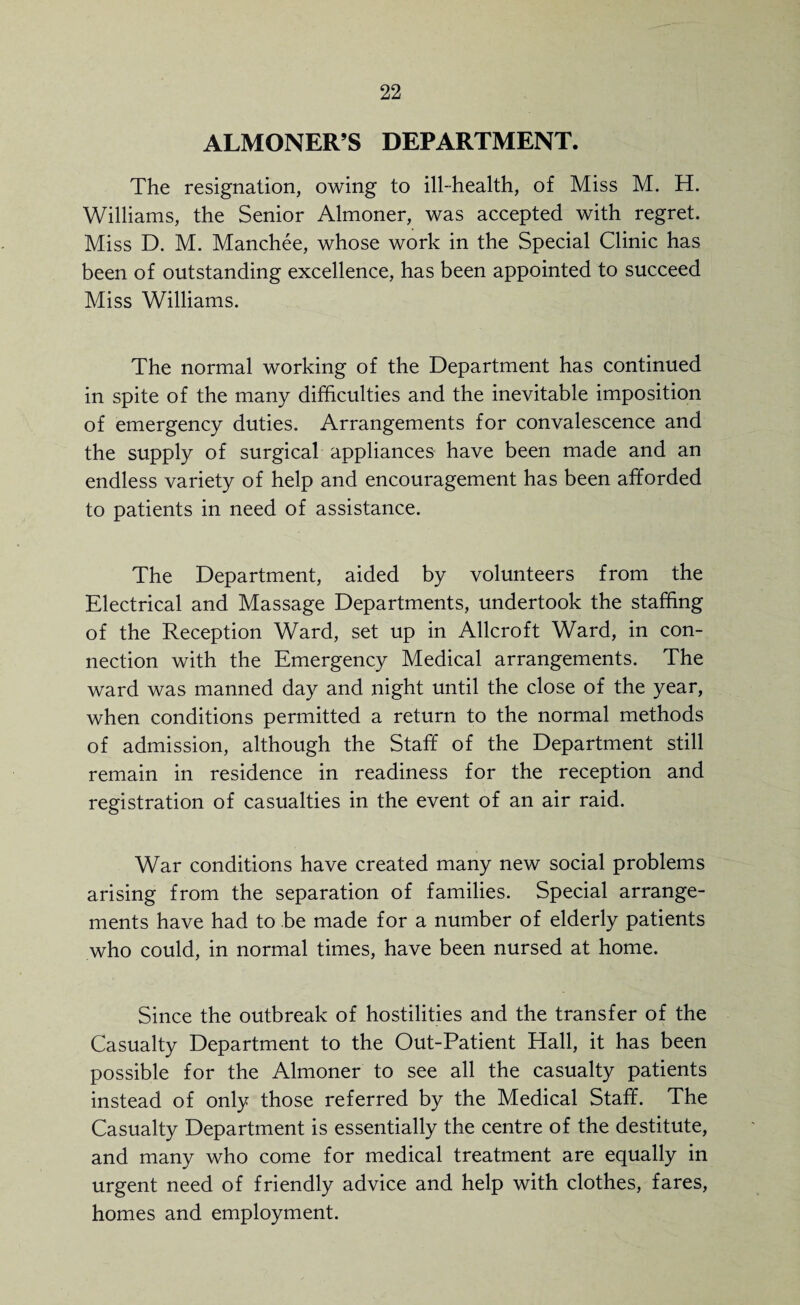 ALMONER’S DEPARTMENT. The resignation, owing to ill-health, of Miss M. H. Williams, the Senior Almoner, was accepted with regret. Miss D. M. Manchee, whose work in the Special Clinic has been of outstanding excellence, has been appointed to succeed Miss Williams. The normal working of the Department has continued in spite of the many difficulties and the inevitable imposition of emergency duties. Arrangements for convalescence and the supply of surgical appliances have been made and an endless variety of help and encouragement has been afforded to patients in need of assistance. The Department, aided by volunteers from the Electrical and Massage Departments, undertook the staffing of the Reception Ward, set up in Allcroft Ward, in con¬ nection with the Emergency Medical arrangements. The ward was manned day and night until the close of the year, when conditions permitted a return to the normal methods of admission, although the Staff of the Department still remain in residence in readiness for the reception and registration of casualties in the event of an air raid. War conditions have created many new social problems arising from the separation of families. Special arrange¬ ments have had to be made for a number of elderly patients who could, in normal times, have been nursed at home. Since the outbreak of hostilities and the transfer of the Casualty Department to the Out-Patient Hall, it has been possible for the Almoner to see all the casualty patients instead of only those referred by the Medical Staff. The Casualty Department is essentially the centre of the destitute, and many who come for medical treatment are equally in urgent need of friendly advice and help with clothes, fares, homes and employment.
