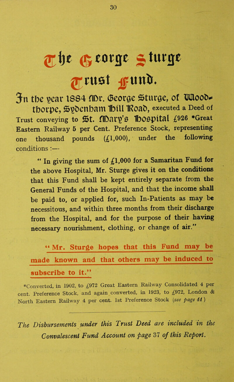 Ij-ije ©mge 5 huge (Trust -gun)). 5n tbc ?ear 1884 fll>r. (Seorge Sturge, of Moot** tbOl'pe, S^benbam IbtU IRoab, executed a Deed of Trust conveying to St. flEliy’S t>O0pltal £926 *Great Eastern Railway 5 per Cent. Preference Stock, representing one thousand pounds (£1,000), under the following conditions :— ** In giving the sum of £1,000 for a Samaritan Fund for the above Hospital, Mr. Sturge gives it on the conditions that this Fund shall be kept entirely separate from the General Funds of the Hospital, and that the income shall be paid to, or applied for, such In-Patients as may be necessitous, and within three months from their discharge from the Hospital, and for the purpose of their having necessary nourishment, clothing, or change of air.” ** Mr. Sturge hopes that this Fund may be made known and that others may be induced to subscribe to it.” ♦Converted, in 1902, to ^972 Great Eastern Railway Consolidated 4 per cent. Preference Stock, and again converted, in 1923, to ^972, London & North Eastern Railway 4 per cent. 1st Preference Stock (see page 44 ) The Disbursements under this Trust Deed are included in the Convalescent Fund Account on page 37 of this Report.