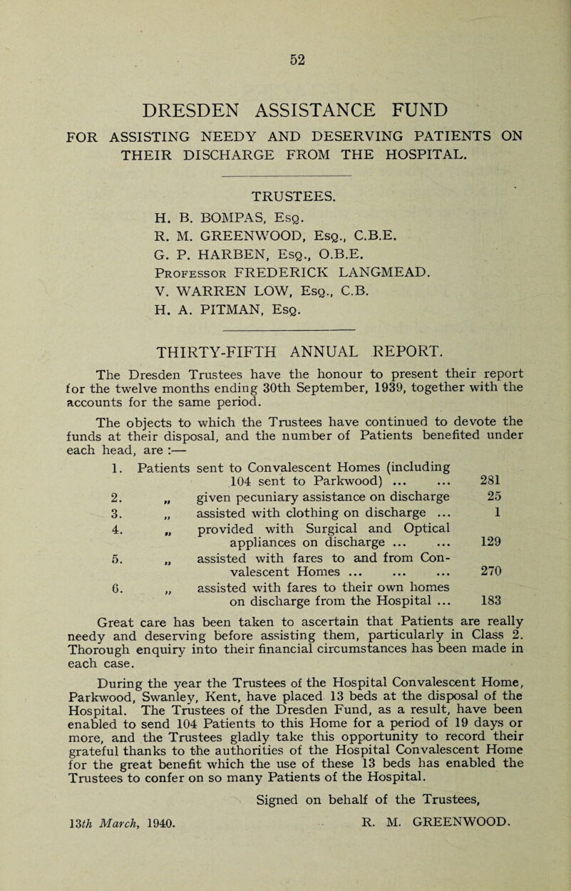 DRESDEN ASSISTANCE FUND FOR ASSISTING NEEDY AND DESERVING PATIENTS ON THEIR DISCHARGE FROM THE HOSPITAL. TRUSTEES. H. B. BOMPAS, Esq. R. M. GREENWOOD, Esq., C.B.E. G. P. HARBEN, Esq., O.B.E. Professor FREDERICK LANGMEAD. V. WARREN LOW, Esq., C.B. H. A. PITMAN, Esq. THIRTY-FIFTH ANNUAL REPORT. The Dresden Trustees have the honour to present their report for the twelve months ending 30th September, 1939, together with the accounts for the same period. The objects to which the Trustees have continued to devote the funds at their disposal, and the number of Patients benefited under each head, are :— 1. Patients sent to Convalescent Homes (including 104 sent to Parkwood) ... 281 2. M given pecuniary assistance on discharge 25 3. )) assisted with clothing on discharge ... 1 4. 99 provided with Surgical and Optical appliances on discharge ... 129 5. 99 assisted with fares to and from Con¬ valescent Homes ... 270 6. t) assisted with fares to their own homes on discharge from the Hospital ... 183 Great care has been taken to ascertain that Patients are really needy and deserving before assisting them, particularly in Class 2. Thorough enquiry into their financial circumstances has been made in each case. During the year the Trustees of the Hospital Convalescent Home, Parkwood, Swanley, Kent, have placed 13 beds at the disposal of the Hospital. The Trustees of the Dresden Fund, as a result, have been enabled to send 104 Patients to this Home for a period of 19 days or more, and the Trustees gladly take this opportunity to record their grateful thanks to the authorities of the Hospital Convalescent Home for the great benefit which the use of these 13 beds has enabled the Trustees to confer on so many Patients of the Hospital. Signed on behalf of the Trustees, 13th March, 1940. R. M. GREENWOOD.