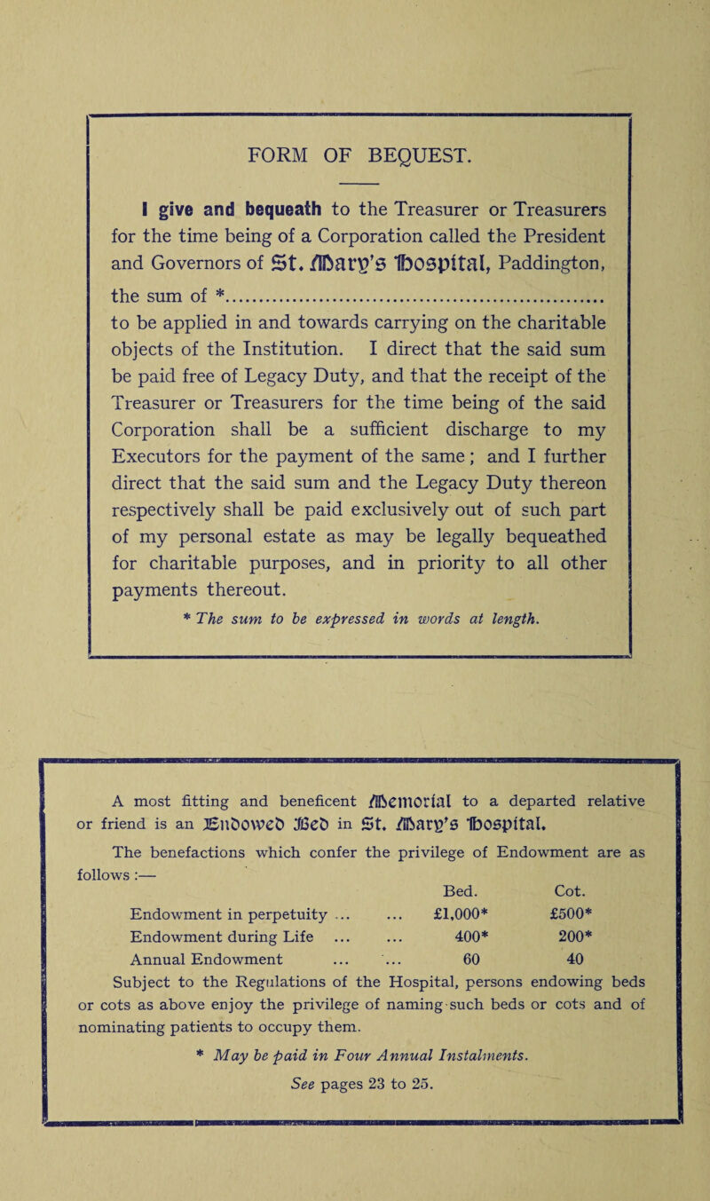 FORM OF BEQUEST. I give and bequeath to the Treasurer or Treasurers for the time being of a Corporation called the President and Governors of St. IfoOSpttal, Paddington, the sum of *. to be applied in and towards carrying on the charitable objects of the Institution. I direct that the said sum be paid free of Legacy Duty, and that the receipt of the Treasurer or Treasurers for the time being of the said Corporation shall be a sufficient discharge to my Executors for the payment of the same; and I further direct that the said sum and the Legacy Duty thereon respectively shall be paid exclusively out of such part of my personal estate as may be legally bequeathed for charitable purposes, and in priority to all other payments thereout. * The sum to be expressed in words at length. A most fitting and beneficent /HbCIUOtial to a departed relative or friend is an JSnfcOWefc in St. /IftanfS IbOSpttal. The benefactions which confer the privilege of Endowment are as follows :— Bed. Cot. Endowment in perpetuity ... £1,000* £500* Endowment during Life 400* 200* Annual Endowment 60 40 Subject to the Regulations of the Hospital, persons endowing beds or cots as above enjoy the privilege of naming-such beds or cots and of nominating patients to occupy them. * May be paid in Four Annual Instalments. See pages 23 to 25.