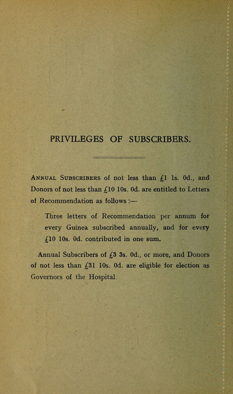 PRIVILEGES OF SUBSCRIBERS. Annual Subscribers of not less than £1 Is. Od., and Donors of not less than £10 10s. Od. are entitled to Letters of Recommendation as follows :— Three letters of Recommendation per annum for every Guinea subscribed annually, and for every £10 10s. Od. contributed in one sum. Annual Subscribers of £3 3s. Od., or more, and Donors of not less than £31 10s. Od. are eligible for election as Governors of the Hospital,