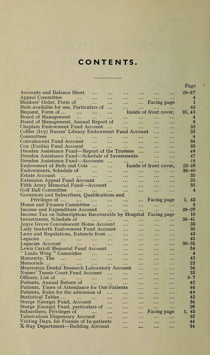 CO NTE NTS. Accounts and Balance Sheet Page 28-37 Appeal Committee ... ... ... ... ... • . • 4 Bankers’ Order, Form of Facing page 1 Beds available for use, Particulars of ... • • • ... 43 Bequest, Form of... ... ... ... Inside of front cover, 25, 45 Board of Management ... ... 4 Board of Management, Annual Report of • . . . . . 8 Chaplain Endowment Fund Account ... • • • • • • 32 Collier (Ivy) Nurses’ Library Endowment Fund Account ... 33 Committees • • • ... 4 Convalescent Fund Account • • • ... 34 Cox (Emilia) Fund Account • • • ... . 33 Dresden Assistance Fund—Report of the Trustees ... • • • . . . 46 Dresden Assistance Fund—Schedule of Investments ... ... 47 Dresden Assistance Fund—Accounts ... ... ... 48 Endowment of Beds and Cots ... ... Inside of front cover. 23-26 Endowments, Schedule of ... ... 38-40 Estate Account ... ... 35 Extension Appeal Fund Account ... . . . 35 Fifth Army Memorial Fund—Account ... 35 Golf Ball Committee ... ... 4 Governors and Subscribers, Qualifications and Privileges of ... Facing page 1, 43 House and Finance Committee ... . . . . . . 4 Income and Expenditure Account . • • . . . 28-29 Income Tax on Subscriptions Recoverable by Hospital Facing page 10 Investments, Schedule of ... . , . 38-41 Joyce Grove Convalescent Home Account ... . . . 33 Lady Seaforth Endowment Fund Account . . . • . • 35 Laws and Regulations, Extracts from ... • • • . . . 43 Legacies . . . • * . 45 Legacies Account ... ... ... ... ... • • • • • • 30-31 Lewis Carroll Memorial Fund Account ... 34 “ Lindo Wing  Committee . . . • . • 4 Maternity, The . . • • . • 43 Memorials ... ... • • • 22 Meyerstein Dental Research Laboratory Account Nurses’ Tennis Court Fund Account • . • . . • 34 . . . • • • 33 Officers, List of ... ... 5-7 Patients, Annual Return of ... ... ... ... 42 Patients, Times of Attendance for Out-Patients ... ... 44 Patients, Rules for the admission of ... ... 44 Statistical Tables ... ... , . . 42 Sturge (George) Fund, Account • . • . . • 34 Sturge (George) Fund, particulars of ... . . . • . • 26 Subscribers, Privileges of Facing page 1, 43 Tuberculosis Dispensary Account • . • . • • 32 Visiting Days, for Friends of In-patients • • • • • . 44 X-Ray Department—Building Account ... ... 34