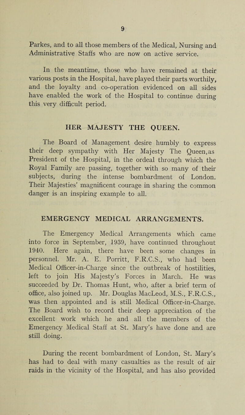 Parkes, and to all those members of the Medical, Nursing and Administrative Staffs who are now on active service. In the meantime, those who have remained at their various posts in the Hospital, have played their parts worthily, and the loyalty and co-operation evidenced on all sides have enabled the work of the Hospital to continue during this very difficult period. HER MAJESTY THE QUEEN. The Board of Management desire humbly to express their deep sympathy with Her Majesty The Queen,as President of the Hospital, in the ordeal through which the Royal Family are passing, together with so many of their subjects, during the intense bombardment of London. Their Majesties’ magnificent courage in sharing the common danger is an inspiring example to all. EMERGENCY MEDICAL ARRANGEMENTS. The Emergency Medical Arrangements which came into force in September, 1939, have continued throughout 1940. Here again, there have been some changes in personnel. Mr. A. E. Porritt, F.R.C.S., who had been Medical Officer-in-Charge since the outbreak of hostilities, left to join His Majesty’s Forces in March. He was succeeded by Dr. Thomas Hunt, who, after a brief term of office, also joined up. Mr. Douglas MacLeod, M.S., F.R.C.S., was then appointed and is still Medical Officer-in-Charge. The Board wish to record their deep appreciation of the excellent work which he and all the members of the Emergency Medical Staff at St. Mary’s have done and are still doing. During the recent bombardment of London, St. Mary’s has had to deal with many casualties as the result of air raids in the vicinity of the Hospital, and has also provided