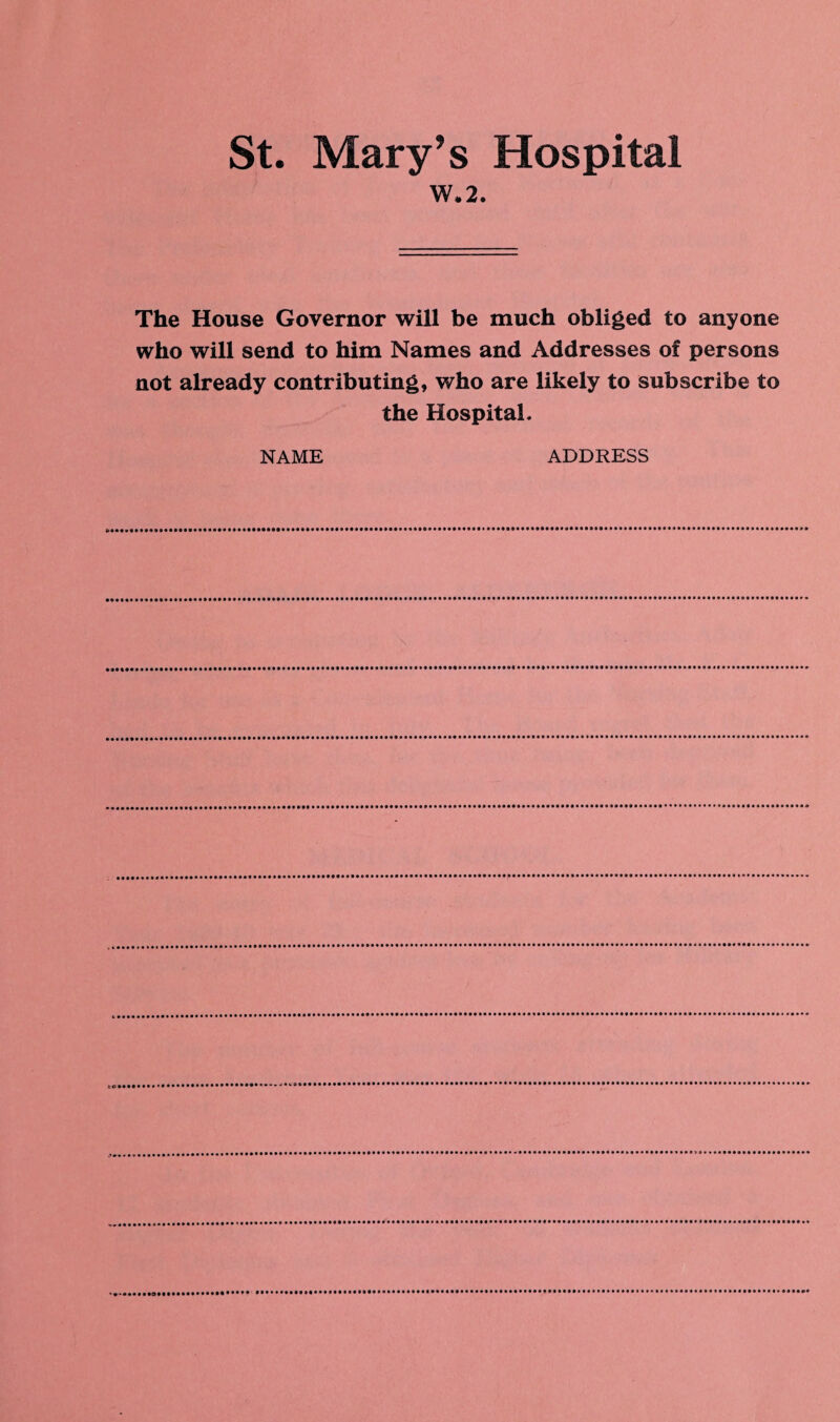 St. Mary’s Hospital W.2. The House Governor will be much obliged to anyone who will send to him Names and Addresses of persons not already contributing, who are likely to subscribe to the Hospital. NAME ADDRESS