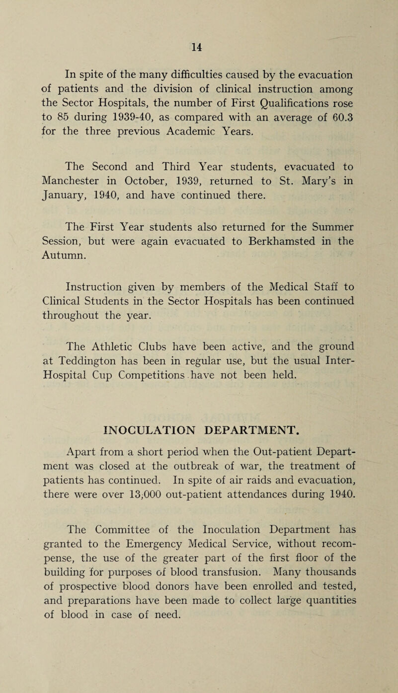 In spite of the many difficulties caused by the evacuation of patients and the division of clinical instruction among the Sector Hospitals, the number of First Qualifications rose to 85 during 1939-40, as compared with an average of 60.3 for the three previous Academic Years. The Second and Third Year students, evacuated to Manchester in October, 1939, returned to St. Mary’s in January, 1940, and have continued there. The First Year students also returned for the Summer Session, but were again evacuated to Berkhamsted in the Autumn. Instruction given by members of the Medical Staff to Clinical Students in the Sector Hospitals has been continued throughout the year. The Athletic Clubs have been active, and the ground at Teddington has been in regular use, but the usual Inter- Hospital Cup Competitions have not been held. INOCULATION DEPARTMENT. Apart from a short period when the Out-patient Depart¬ ment was closed at the outbreak of war, the treatment of patients has continued. In spite of air raids and evacuation, there were over 13,000 out-patient attendances during 1940. The Committee of the Inoculation Department has granted to the Emergency Medical Service, without recom¬ pense, the use of the greater part of the first floor of the building for purposes of blood transfusion. Many thousands of prospective blood donors have been enrolled and tested, and preparations have been made to collect large quantities of blood in case of need.