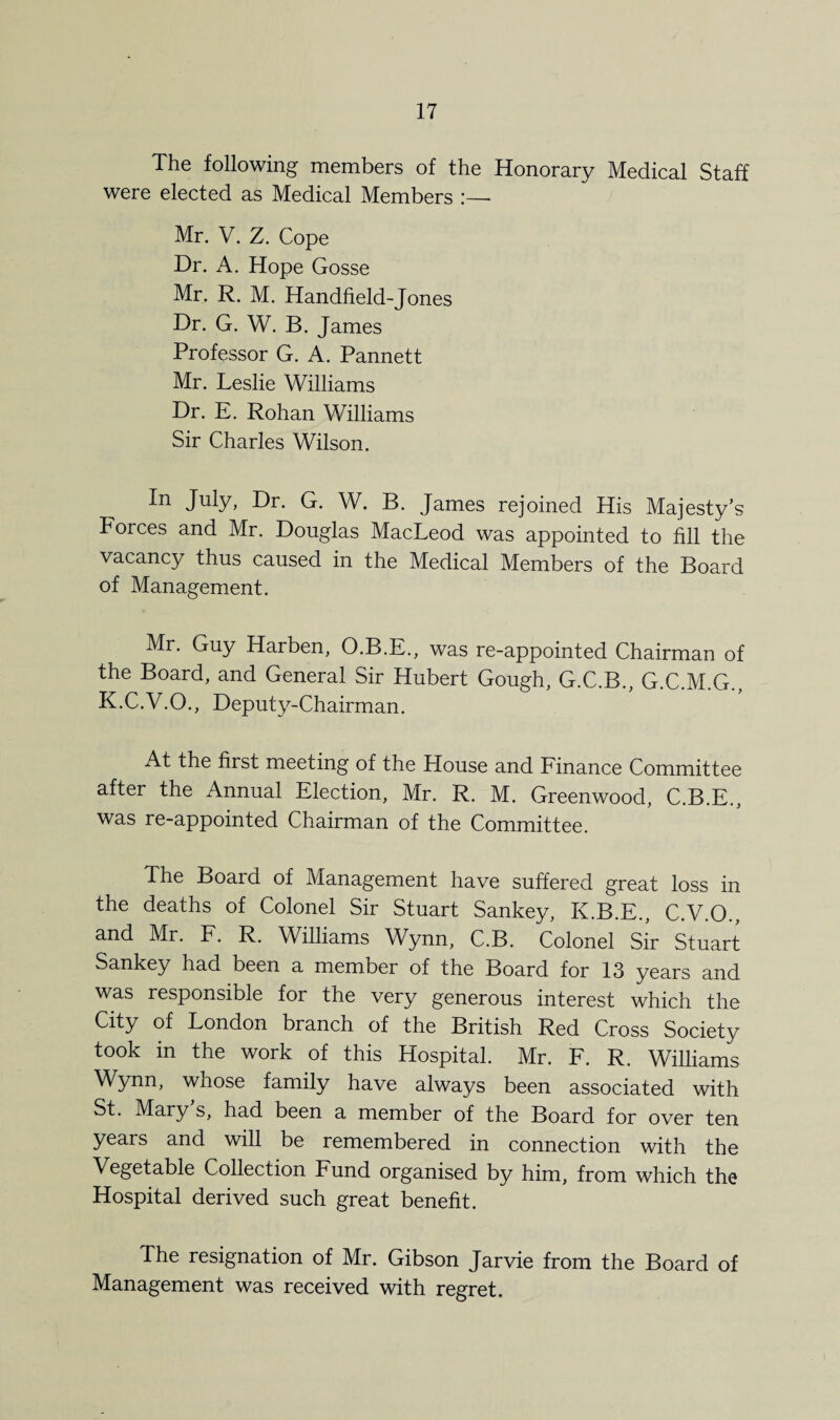 The following members of the Honorary Medical Staff were elected as Medical Members :—- Mr. V. Z. Cope Dr. A. Hope Gosse Mr. R. M. Handheld-Jones Dr. G. W. B. James Professor G. A. Pannett Mr. Leslie Williams Dr. E. Rohan Williams Sir Charles Wilson. In July, Dr. G. W. B. James rejoined His Majesty’s Forces and Mr. Douglas MacLeod was appointed to fill the vacancy thus caused in the Medical Members of the Board of Management. Mr. Guy Harben, O.B.E., was re-appointed Chairman of the Board, and General Sir Hubert Gough, G.C.B., G.C.M.G., K.C.V.O., Deputy-Chairman. At the first meeting of the House and Finance Committee after the Annual Election, Mr. R. M. Greenwood, C.B.E., was re-appointed Chairman of the Committee. The Board of Management have suffered great loss in the deaths of Colonel Sir Stuart Sankey, K.B.E., C.V.O., and Mr. F. R. Williams Wynn, C.B. Colonel Sir Stuart Sankey had been a member of the Board for 13 years and was responsible for the very generous interest which the City of London branch of the British Red Cross Society took in the work of this Hospital. Mr. F. R. Williams Wynn, whose family have always been associated with St. Mary s, had been a member of the Board for over ten years and will be remembered in connection with the Vegetable Collection Fund organised by him, from which the Hospital derived such great benefit. The resignation of Mr. Gibson Jarvie from the Board of Management was received with regret.