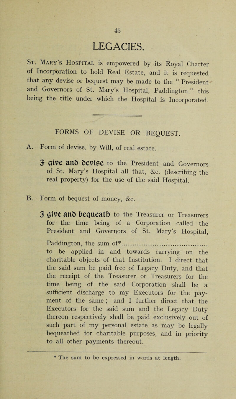 LEGACIES. St. Mary’s Hospital is empowered by its Royal Charter of Incorporation to hold Real Estate, and it is requested that any devise or bequest may be made to the “ President and Governors of St. Mary’s Hospital, Paddington,” this being the title under which the Hospital is Incorporated. FORMS OF DEVISE OR BEQUEST. A. Form of devise, by Will, of real estate. 5 QiV>C ant) bCUlSC to the President and Governors of St. Mary’s Hospital all that, &c. (describing the real property) for the use of the said Hospital. B. Form of bequest of money, &c. 5 UUb bequeath to the Treasurer or Treasurers for the time being of a Corporation called the President and Governors of St. Mary’s Hospital, Paddington, the sum of*. to be applied in and towards carrying on the charitable objects of that Institution. I direct that the said sum be paid free of Legacy Duty, and that the receipt of the Treasurer or Treasurers for the time being of the said Corporation shall be a sufficient discharge to my Executors for the pay¬ ment of the same ; and I further direct that the Executors for the said sum and the Legacy Duty thereon respectively shall be paid exclusively out of such part of my personal estate as may be legally bequeathed for charitable purposes, and in priority to all other payments thereout. * The sum to be expressed in words at length.