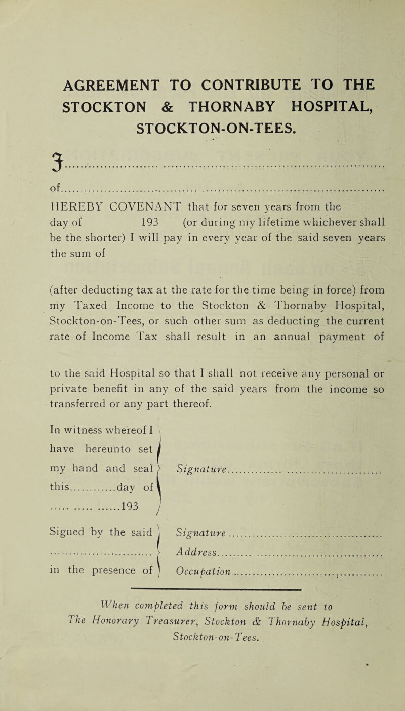 AGREEMENT TO CONTRIBUTE TO THE STOCKTON & THORNABY HOSPITAL, STOCKTON-ON-TEES. 3.. of. HEREBY COVENANT that for seven years from the day of 193 (or during my lifetime whichever shall be the shorter) I will pay in every year of the said seven years the sum of (after deducting tax at the rate for the time being in force) from my 'Faxed Income to the Stockton & Thornaby Hospital, Stockton-on-Tees, or such other sum as deducting the current rate of Income Fax shall result in an annual payment of to the said Hospital so that I shall not receive any personal or private benefit in any of the said years from the income so transferred or any part thereof. In witness whereof I have hereunto set j my hand and seal > Signature. this.day of 1 .193 j Signed by the said j Signature. . > Address. in the presence of j Occupation. \\ hen completed this form should be sent to 1 he Honorary 1 reasurer, Stockton & 7 hornaby Hospital, Stockton-on-Tees.