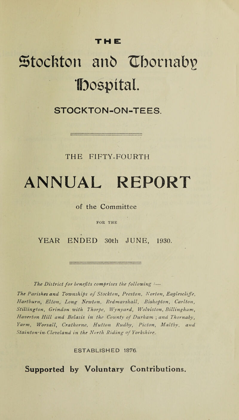 Stockton anb ZTbornabi? IfoospttaL STOCKTON-ON-TEES. THE FIFTY-FOURTH ANNUAL REPORT of the Committee FOR THE YEAR ENDED 30th JUNE, 1930. The District for benefits comprises the following '■ — The Parishes and Townships of Stockton, Preston, Norton, Eaglescliffe, Hartburn, Elton, Long Newton, Redmarshall, Bishopton, Carlton, Stillington, Grindon with Thorpe, Wynyard, Wolviston, Billingham, Haverton Hill and Belasis in the County of Durham ; and Thornaby, Yarm, Worsall, Crathorne, Hutton Rudby, Picton, Maltby, and Stainton-in-Cleveland in the North Riding of Yorkshire. ESTABLISHED 1876. Supported by Voluntary Contributions