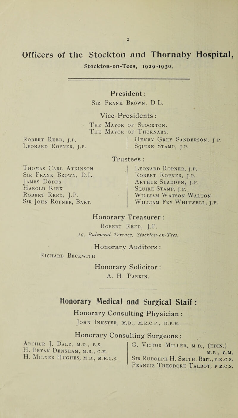 Officers of the Stockton and Thornaby Hospital, Stockton=on-Tees, 1929=1930. President: Sir Frank Brown, D L. Vice-Presidents : - The Mayor of Stockton. The Mayor of Thornaby. Robert Reed, j.p, Henry Grey Sanderson, j p. Leonard Ropner, j.p. Squire Stamp, j.p. Thomas Carl Atkinson Sir Frank Brown, D.L. James Dodds Harold Kirk Robert Reed, J.P. Sir John Ropner, Bart. Trustees : Leonard Ropner, j.p. Robert Ropner, j.p. Arthur Sladden, j.p. Squire Stamp, j.p. William Watson Walton William Fry Whitwell, j.p. Honorary Treasurer : Robert Reed, J.P. ig, Balmoral Terrace, Stockton-on-Tees. Honorary Auditors : Richard Beckwith Honorary Solicitor : A. H. Parkin. Honorary Medical and Surgical Staff: Honorary Consulting Physician : John Inkster, m.d., m.r.c.p., d.p.h. Honorary Consulting Surgeons : Arthur J. Dale, m.d., b.s. H. Bryan Densham, m.b., c.m. H. Milner Hughes, m.b., m r.c.s. G. Victor Miller, m d., (edin.) m.b.-, c.m. Sir Rudolph H. Smith, Bart.,f.r.c.s. Francis Theodore Talbot, f r.c.s.